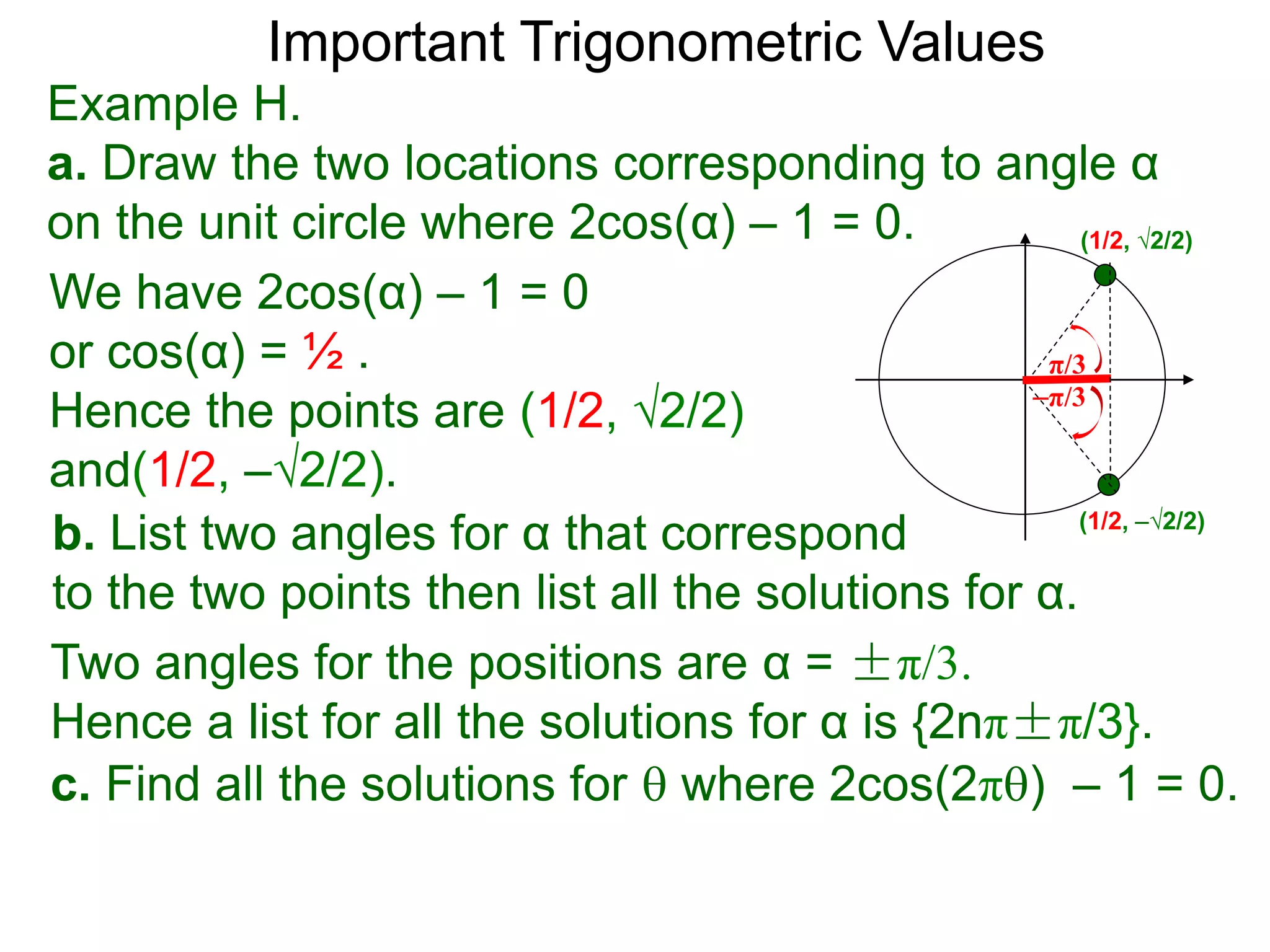 Important Trigonometric Values
Example H.
a. Draw the two locations corresponding to angle α
on the unit circle where 2cos(α) – 1 = 0.
b. List two angles for α that correspond
to the two points then list all the solutions for α.
(1/2, √2/2)
(1/2, –√2/2)
We have 2cos(α) – 1 = 0
or cos(α) = ½ .
Hence the points are (1/2, √2/2)
and(1/2, –√2/2).
Two angles for the positions are α = ±π/3.
Hence a list for all the solutions for α is {2nπ±π/3}.
c. Find all the solutions for  where 2cos(2π) – 1 = 0.
–π/3
π/3
 