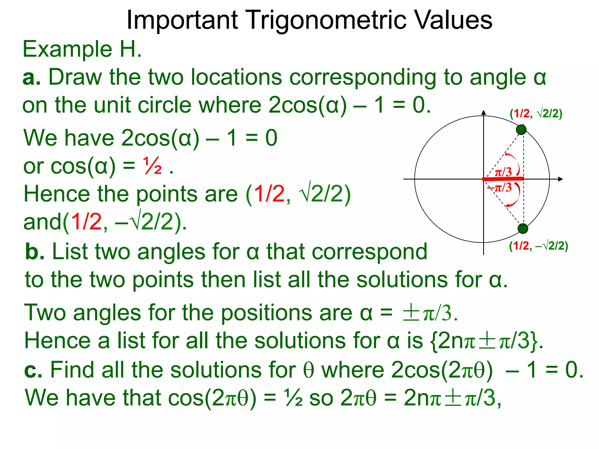 Important Trigonometric Values
Example H.
a. Draw the two locations corresponding to angle α
on the unit circle where 2cos(α) – 1 = 0.
b. List two angles for α that correspond
to the two points then list all the solutions for α.
(1/2, √2/2)
(1/2, –√2/2)
We have 2cos(α) – 1 = 0
or cos(α) = ½ .
Hence the points are (1/2, √2/2)
and(1/2, –√2/2).
Two angles for the positions are α = ±π/3.
Hence a list for all the solutions for α is {2nπ±π/3}.
c. Find all the solutions for  where 2cos(2π) – 1 = 0.
We have that cos(2π) = ½ so 2π = 2nπ±π/3,
–π/3
π/3
 