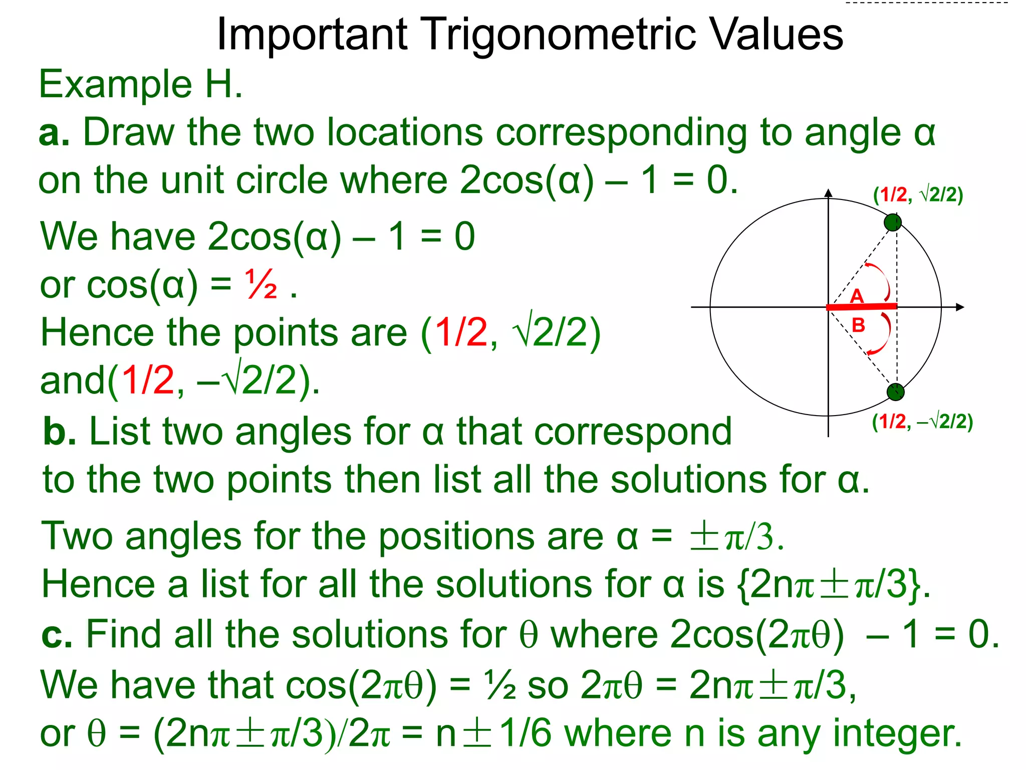 Important Trigonometric Values
Example H.
a. Draw the two locations corresponding to angle α
on the unit circle where 2cos(α) – 1 = 0.
b. List two angles for α that correspond
to the two points then list all the solutions for α.
(1/2, √2/2)
A
B
(1/2, –√2/2)
We have 2cos(α) – 1 = 0
or cos(α) = ½ .
Hence the points are (1/2, √2/2)
and(1/2, –√2/2).
Two angles for the positions are α = ±π/3.
Hence a list for all the solutions for α is {2nπ±π/3}.
c. Find all the solutions for  where 2cos(2π) – 1 = 0.
We have that cos(2π) = ½ so 2π = 2nπ±π/3,
or  = (2nπ±π/3)/2π = n±1/6 where n is any integer.
 