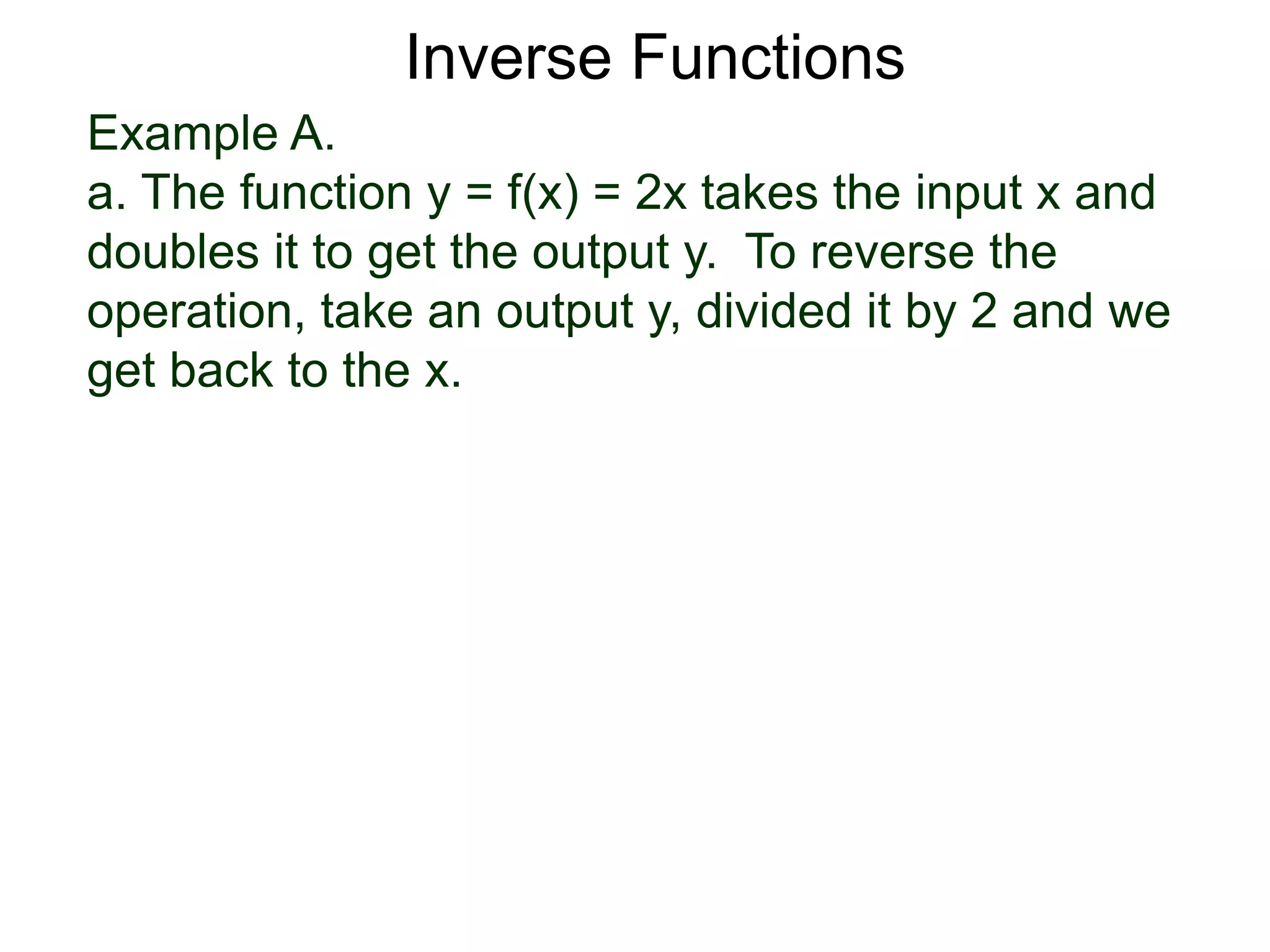 Example A.
a. The function y = f(x) = 2x takes the input x and
doubles it to get the output y. To reverse the
operation, take an output y, divided it by 2 and we
get back to the x.
Inverse Functions
 