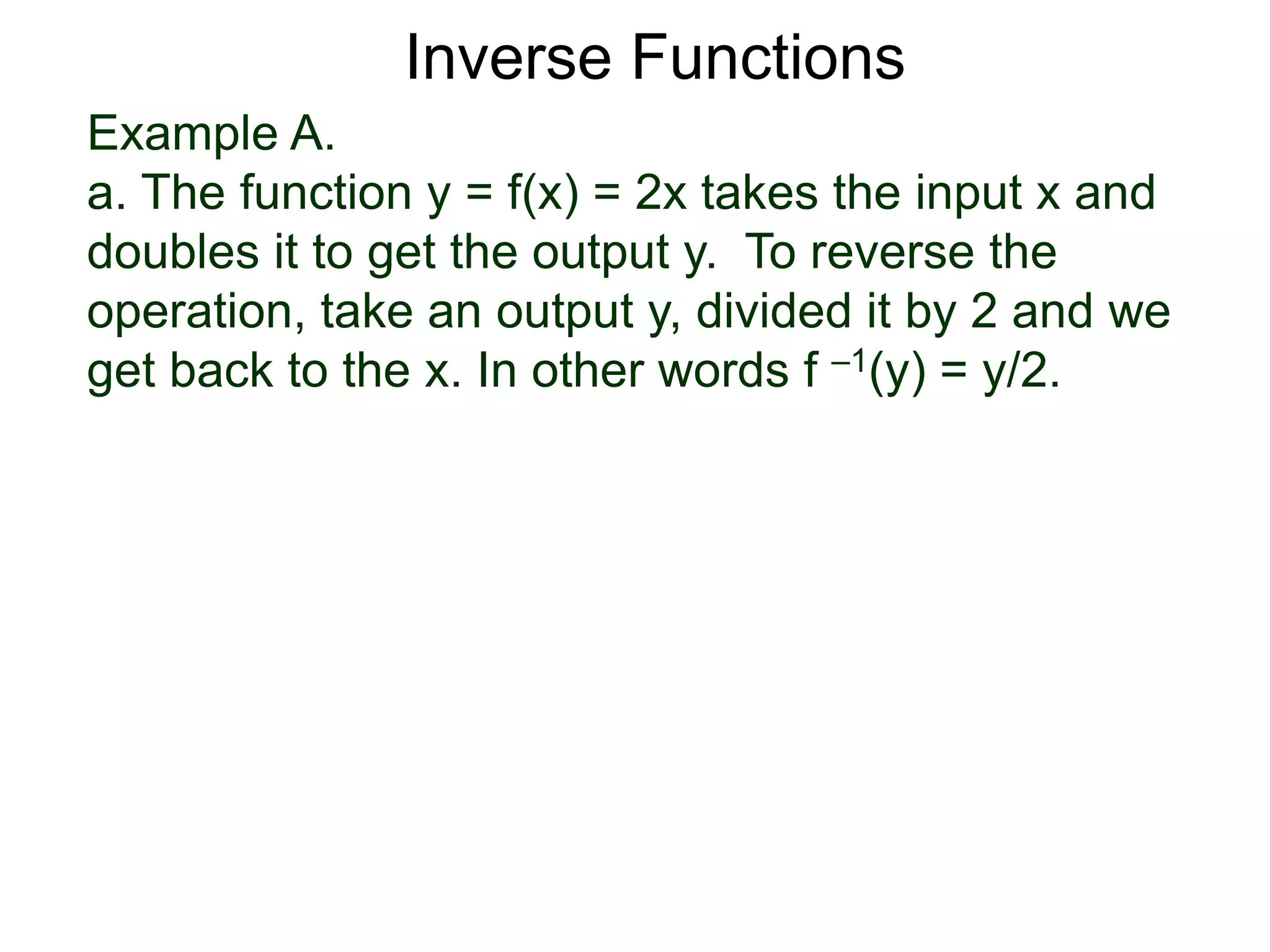 Example A.
a. The function y = f(x) = 2x takes the input x and
doubles it to get the output y. To reverse the
operation, take an output y, divided it by 2 and we
get back to the x. In other words f –1(y) = y/2.
Inverse Functions
 
