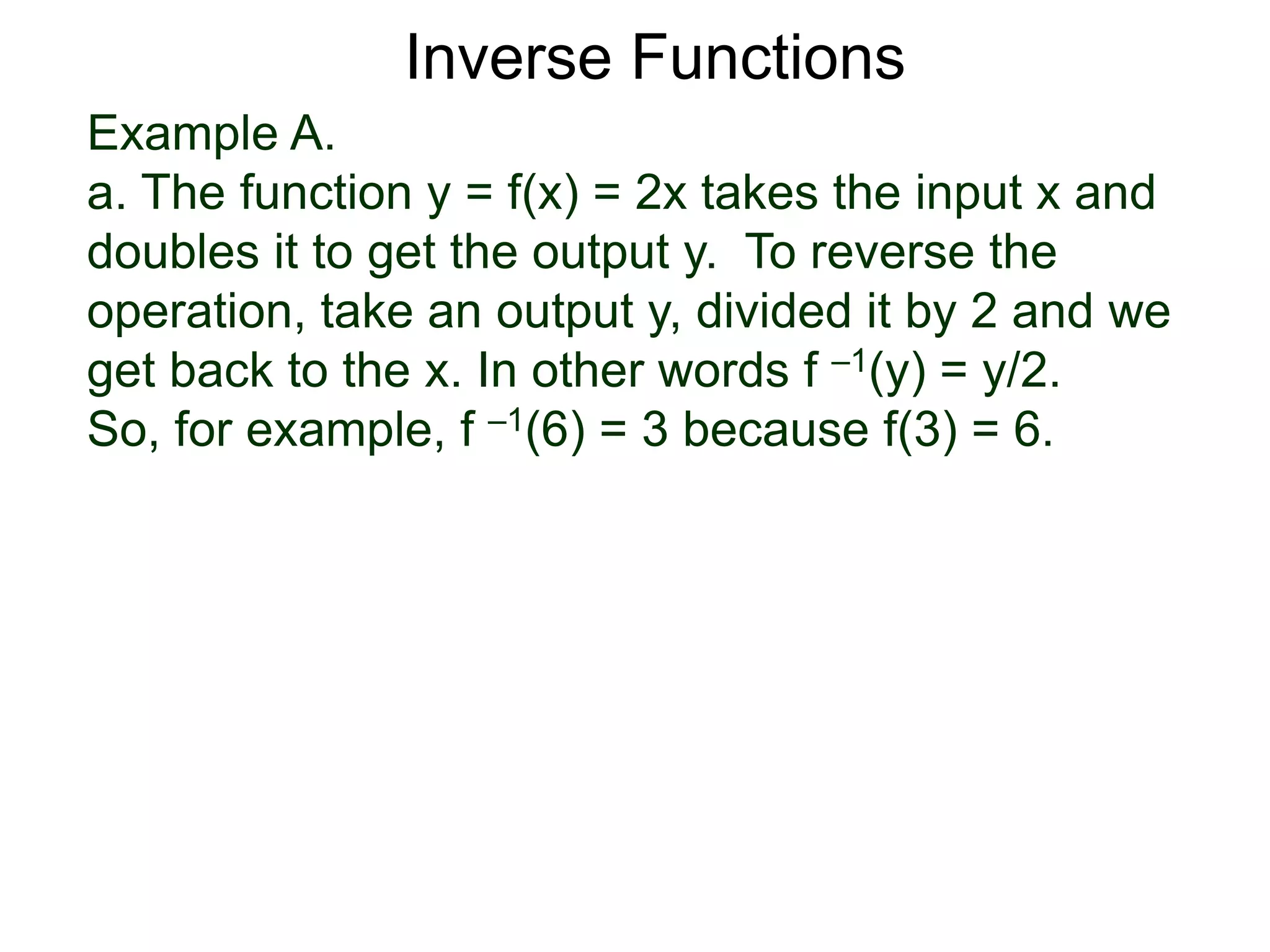 Example A.
a. The function y = f(x) = 2x takes the input x and
doubles it to get the output y. To reverse the
operation, take an output y, divided it by 2 and we
get back to the x. In other words f –1(y) = y/2.
So, for example, f –1(6) = 3 because f(3) = 6.
Inverse Functions
 