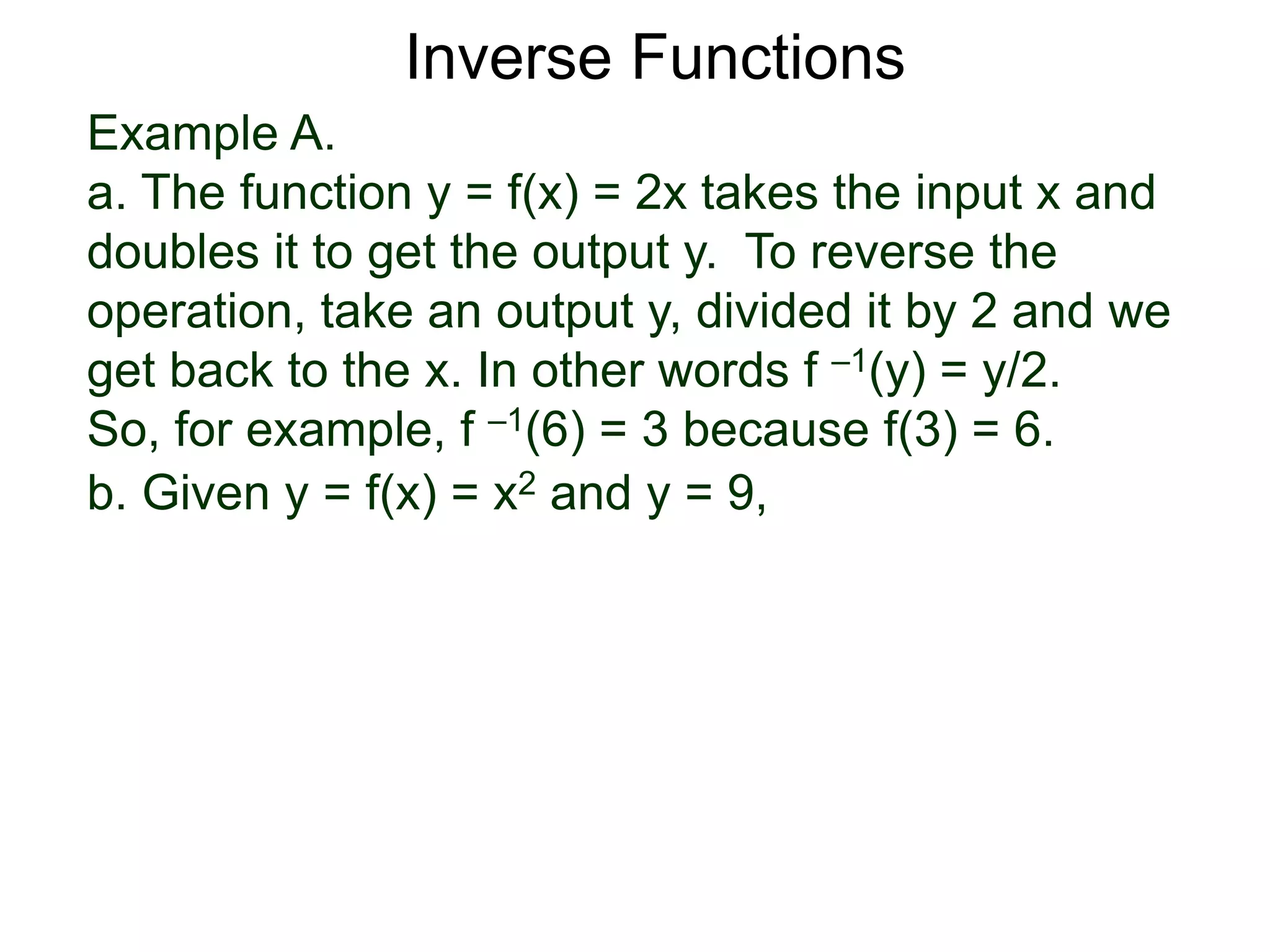 Example A.
a. The function y = f(x) = 2x takes the input x and
doubles it to get the output y. To reverse the
operation, take an output y, divided it by 2 and we
get back to the x. In other words f –1(y) = y/2.
So, for example, f –1(6) = 3 because f(3) = 6.
b. Given y = f(x) = x2 and y = 9,
Inverse Functions
 