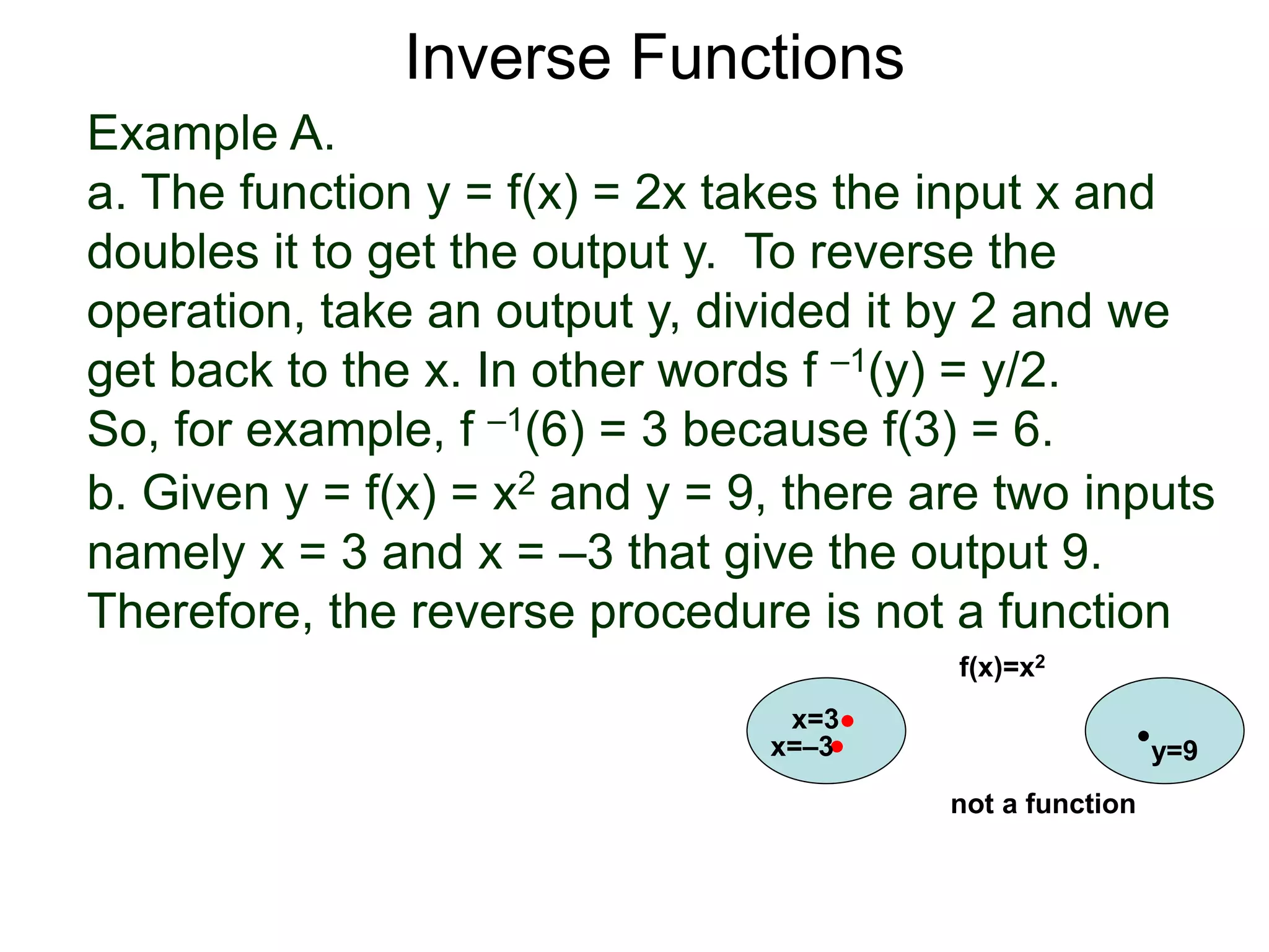 Example A.
a. The function y = f(x) = 2x takes the input x and
doubles it to get the output y. To reverse the
operation, take an output y, divided it by 2 and we
get back to the x. In other words f –1(y) = y/2.
So, for example, f –1(6) = 3 because f(3) = 6.
b. Given y = f(x) = x2 and y = 9, there are two inputs
namely x = 3 and x = –3 that give the output 9.
Therefore, the reverse procedure is not a function
x=3
y=9
f(x)=x2
x=–3
not a function
Inverse Functions
 