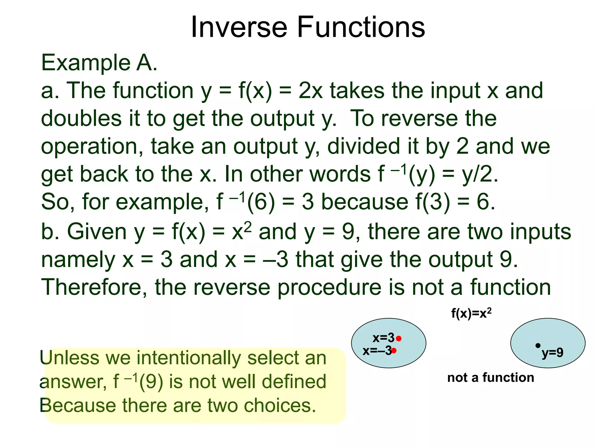 Example A.
a. The function y = f(x) = 2x takes the input x and
doubles it to get the output y. To reverse the
operation, take an output y, divided it by 2 and we
get back to the x. In other words f –1(y) = y/2.
So, for example, f –1(6) = 3 because f(3) = 6.
b. Given y = f(x) = x2 and y = 9, there are two inputs
namely x = 3 and x = –3 that give the output 9.
Therefore, the reverse procedure is not a function
Inverse Functions
x=3
y=9
f(x)=x2
x=–3
not a function
Unless we intentionally select an
answer, f –1(9) is not well defined
Because there are two choices.
 