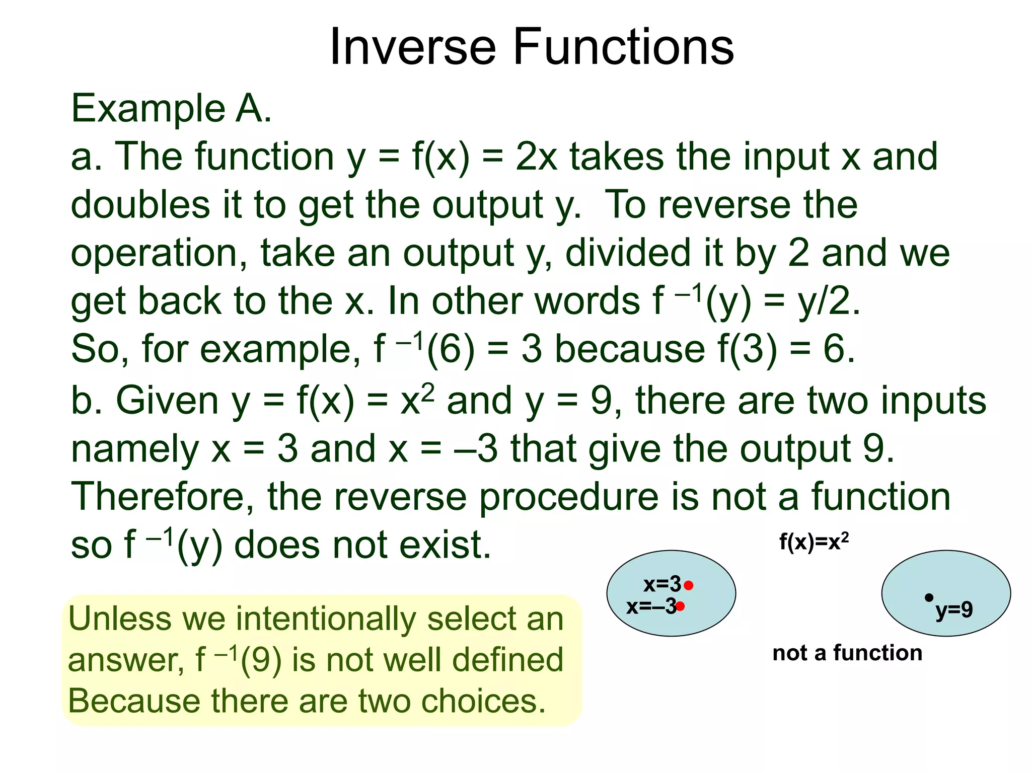 Example A.
a. The function y = f(x) = 2x takes the input x and
doubles it to get the output y. To reverse the
operation, take an output y, divided it by 2 and we
get back to the x. In other words f –1(y) = y/2.
So, for example, f –1(6) = 3 because f(3) = 6.
b. Given y = f(x) = x2 and y = 9, there are two inputs
namely x = 3 and x = –3 that give the output 9.
Therefore, the reverse procedure is not a function
so f –1(y) does not exist.
Inverse Functions
x=3
y=9
f(x)=x2
x=–3
not a function
Unless we intentionally select an
answer, f –1(9) is not well defined
Because there are two choices.
 