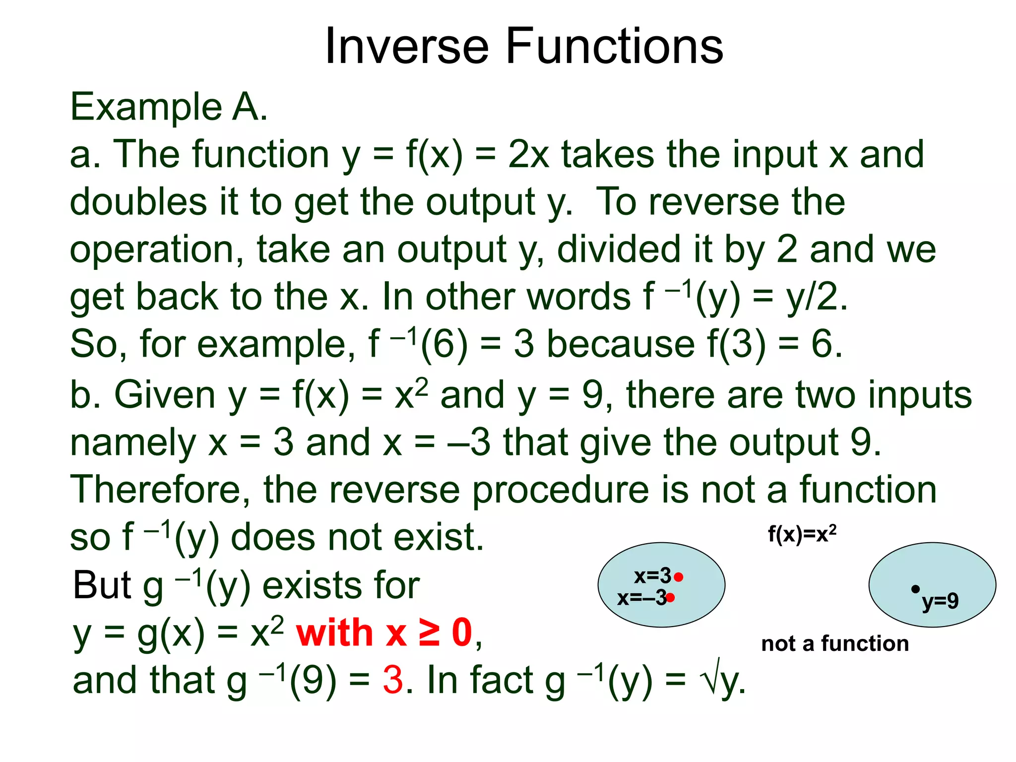 Example A.
a. The function y = f(x) = 2x takes the input x and
doubles it to get the output y. To reverse the
operation, take an output y, divided it by 2 and we
get back to the x. In other words f –1(y) = y/2.
So, for example, f –1(6) = 3 because f(3) = 6.
b. Given y = f(x) = x2 and y = 9, there are two inputs
namely x = 3 and x = –3 that give the output 9.
Therefore, the reverse procedure is not a function
so f –1(y) does not exist.
Inverse Functions
But g –1(y) exists for
y = g(x) = x2 with x ≥ 0,
and that g –1(9) = 3. In fact g –1(y) = √y.
x=3
y=9
f(x)=x2
x=–3
not a function
 
