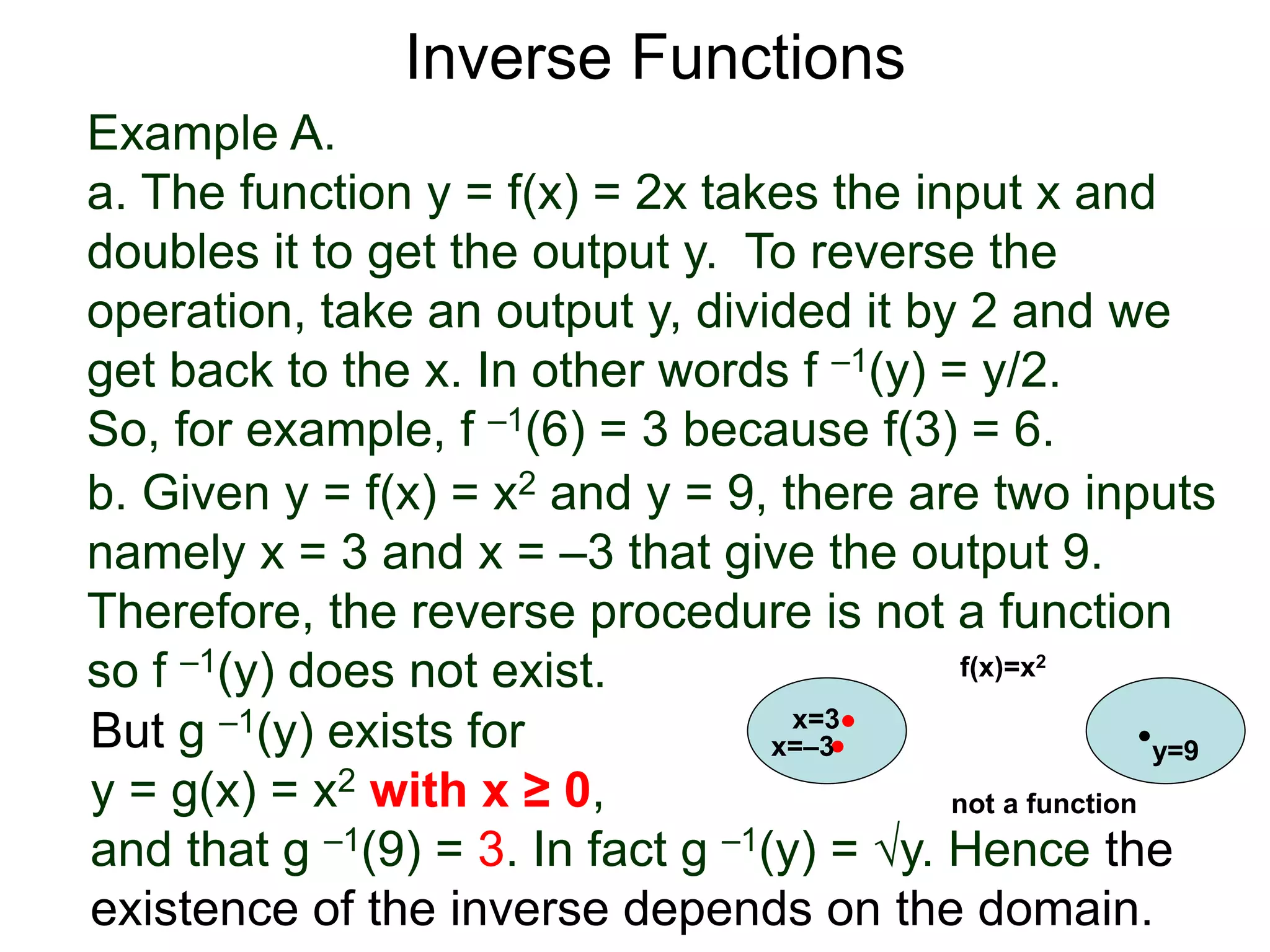 Example A.
a. The function y = f(x) = 2x takes the input x and
doubles it to get the output y. To reverse the
operation, take an output y, divided it by 2 and we
get back to the x. In other words f –1(y) = y/2.
So, for example, f –1(6) = 3 because f(3) = 6.
b. Given y = f(x) = x2 and y = 9, there are two inputs
namely x = 3 and x = –3 that give the output 9.
Therefore, the reverse procedure is not a function
so f –1(y) does not exist.
Inverse Functions
But g –1(y) exists for
y = g(x) = x2 with x ≥ 0,
and that g –1(9) = 3. In fact g –1(y) = √y. Hence the
existence of the inverse depends on the domain.
x=3
y=9
f(x)=x2
x=–3
not a function
 