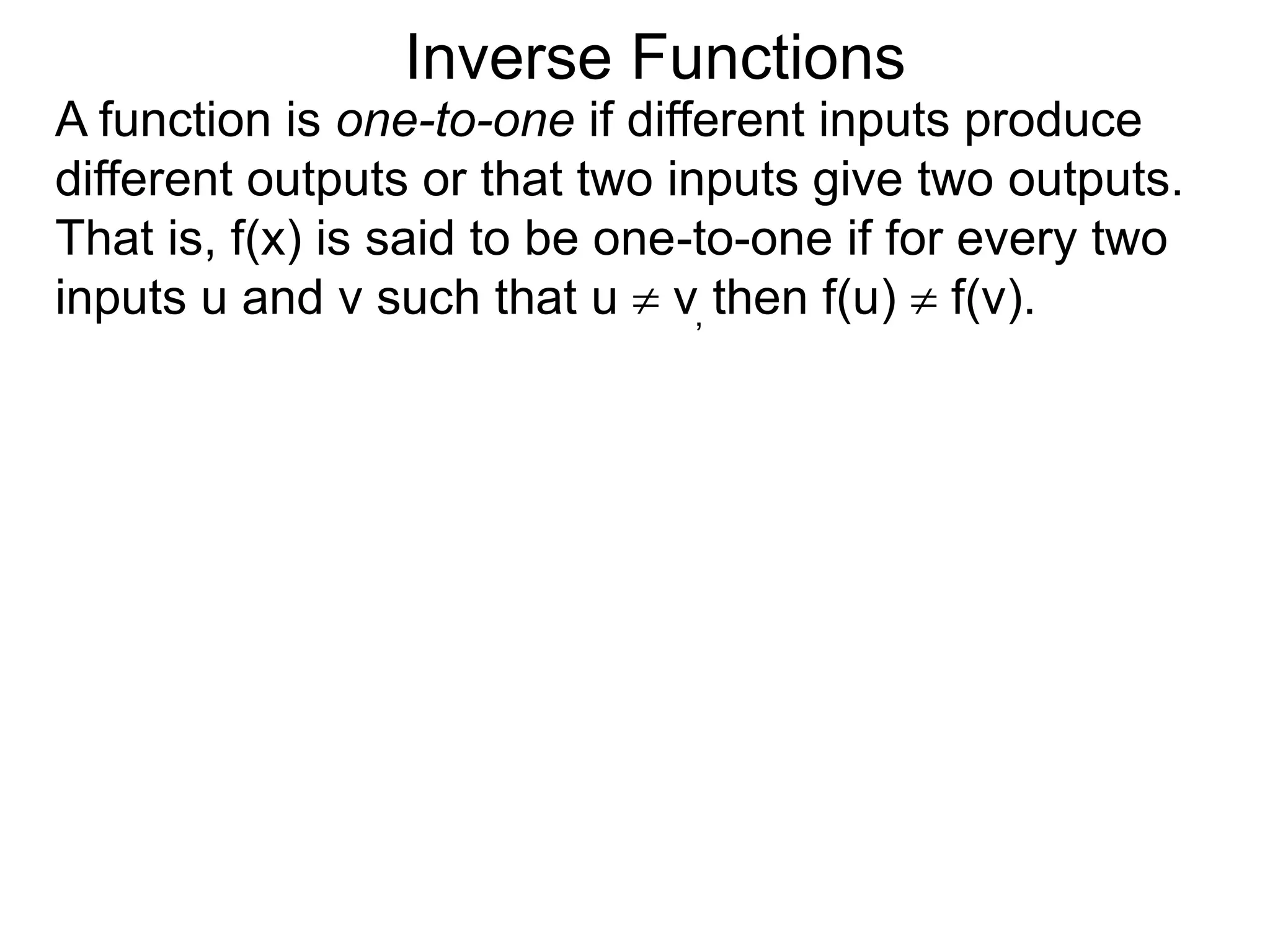 Inverse Functions
A function is one-to-one if different inputs produce
different outputs or that two inputs give two outputs.
That is, f(x) is said to be one-to-one if for every two
inputs u and v such that u  v, then f(u)  f(v).
 