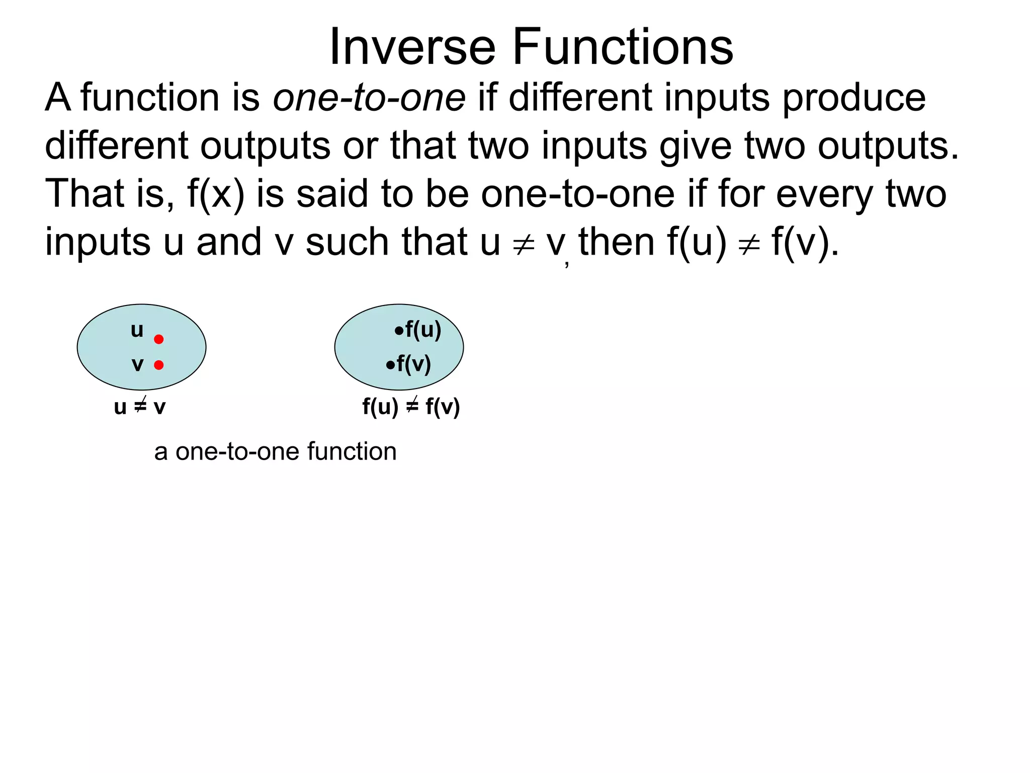 Inverse Functions
u f(u)
v f(v)
u = v f(u) = f(v)
a one-to-one function
A function is one-to-one if different inputs produce
different outputs or that two inputs give two outputs.
That is, f(x) is said to be one-to-one if for every two
inputs u and v such that u  v, then f(u)  f(v).
 