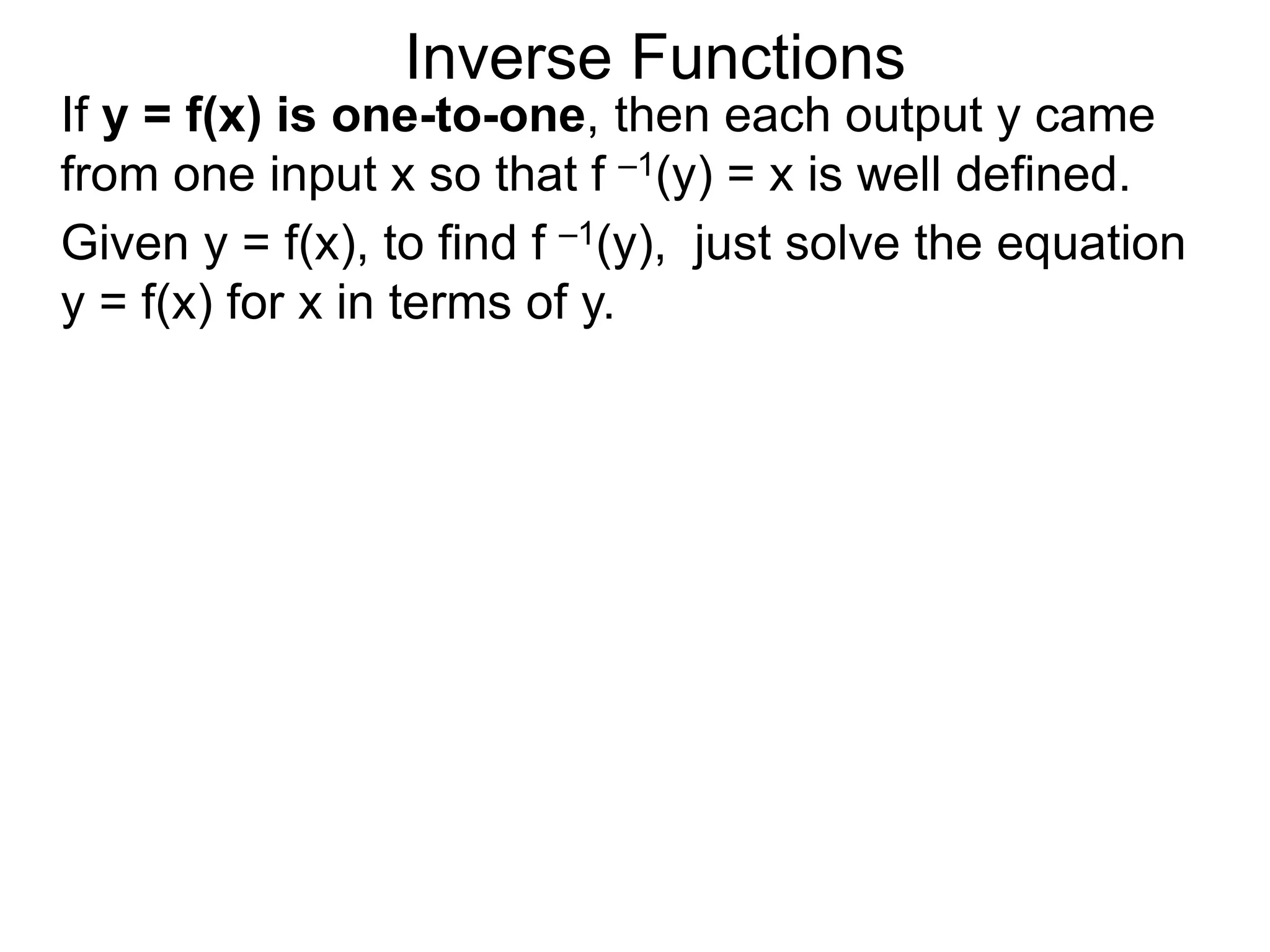Inverse Functions
Given y = f(x), to find f –1(y), just solve the equation
y = f(x) for x in terms of y.
If y = f(x) is one-to-one, then each output y came
from one input x so that f –1(y) = x is well defined.
 