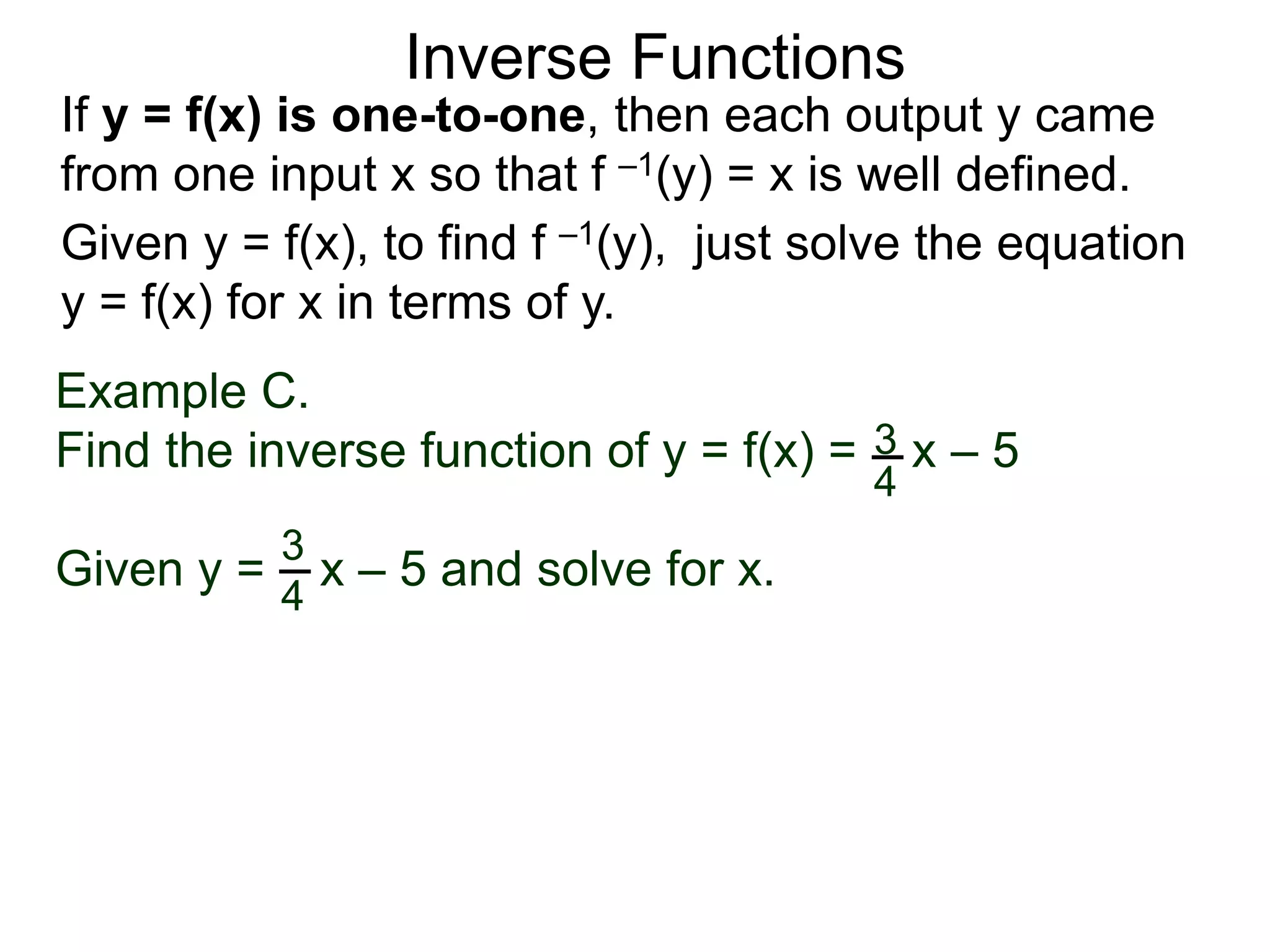 Inverse Functions
Example C.
Find the inverse function of y = f(x) = x – 5
Given y = x – 5 and solve for x.
3
4
3
4
Given y = f(x), to find f –1(y), just solve the equation
y = f(x) for x in terms of y.
If y = f(x) is one-to-one, then each output y came
from one input x so that f –1(y) = x is well defined.
 