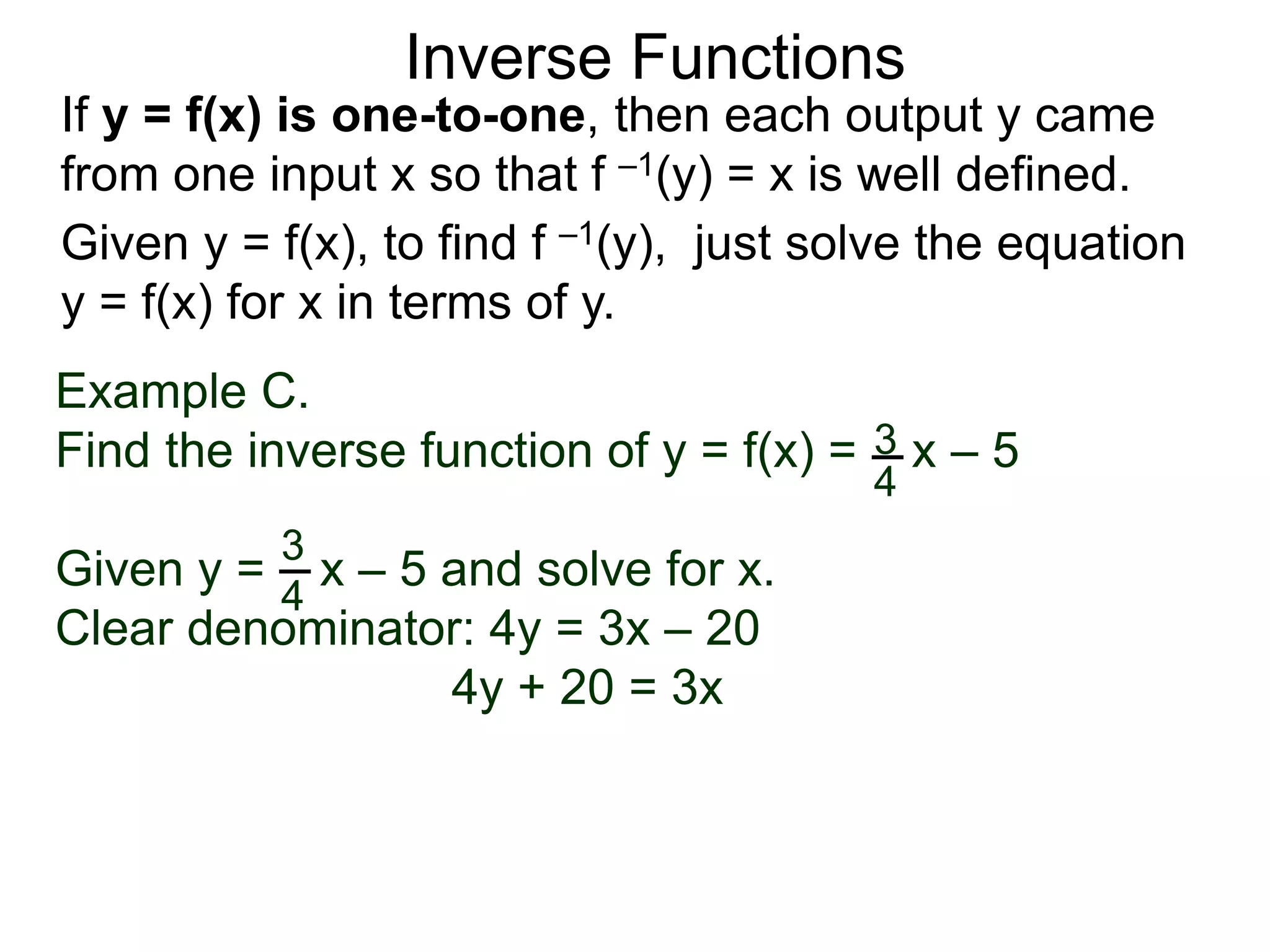 Inverse Functions
Example C.
Find the inverse function of y = f(x) = x – 5
Given y = x – 5 and solve for x.
Clear denominator: 4y = 3x – 20
4y + 20 = 3x
3
4
3
4
Given y = f(x), to find f –1(y), just solve the equation
y = f(x) for x in terms of y.
If y = f(x) is one-to-one, then each output y came
from one input x so that f –1(y) = x is well defined.
 