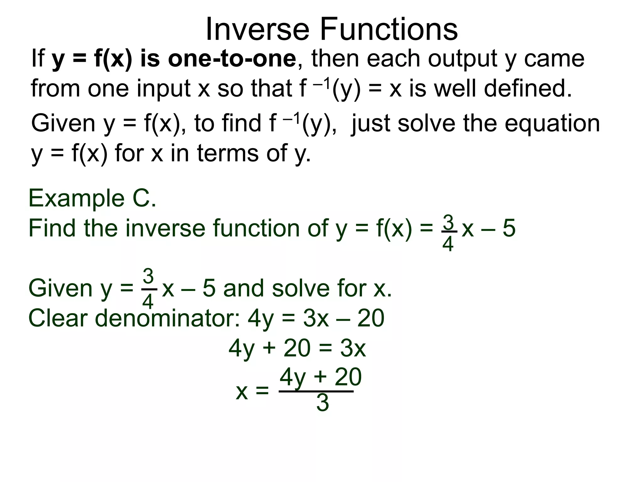 Inverse Functions
Example C.
Find the inverse function of y = f(x) = x – 5
Given y = x – 5 and solve for x.
Clear denominator: 4y = 3x – 20
4y + 20 = 3x
x =
3
4
3
4
4y + 20
3
Given y = f(x), to find f –1(y), just solve the equation
y = f(x) for x in terms of y.
If y = f(x) is one-to-one, then each output y came
from one input x so that f –1(y) = x is well defined.
 
