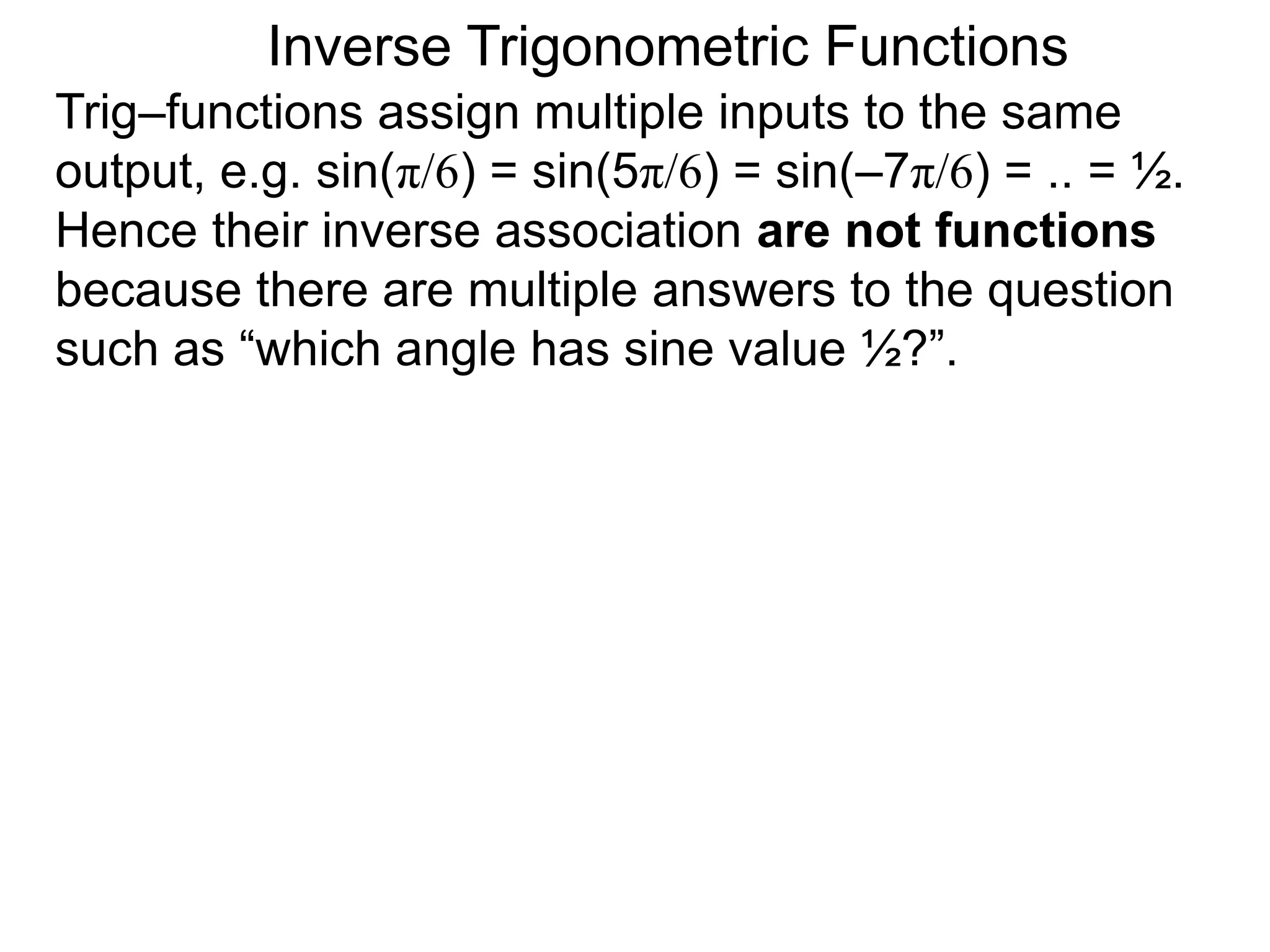 Inverse Trigonometric Functions
Trig–functions assign multiple inputs to the same
output, e.g. sin(π/6) = sin(5π/6) = sin(–7π/6) = .. = ½.
Hence their inverse association are not functions
because there are multiple answers to the question
such as “which angle has sine value ½?”.
 