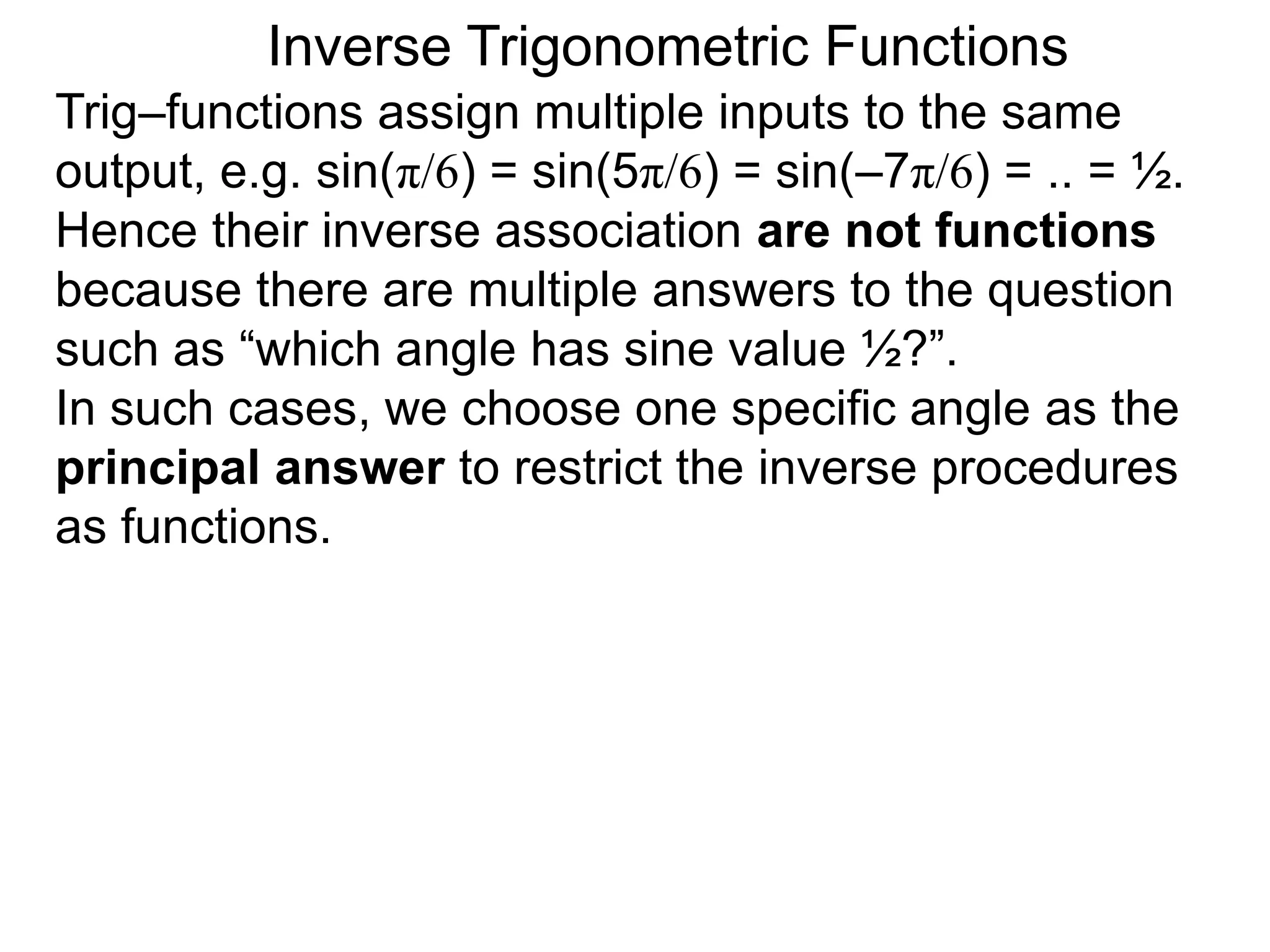 Inverse Trigonometric Functions
Trig–functions assign multiple inputs to the same
output, e.g. sin(π/6) = sin(5π/6) = sin(–7π/6) = .. = ½.
Hence their inverse association are not functions
because there are multiple answers to the question
such as “which angle has sine value ½?”.
In such cases, we choose one specific angle as the
principal answer to restrict the inverse procedures
as functions.
 