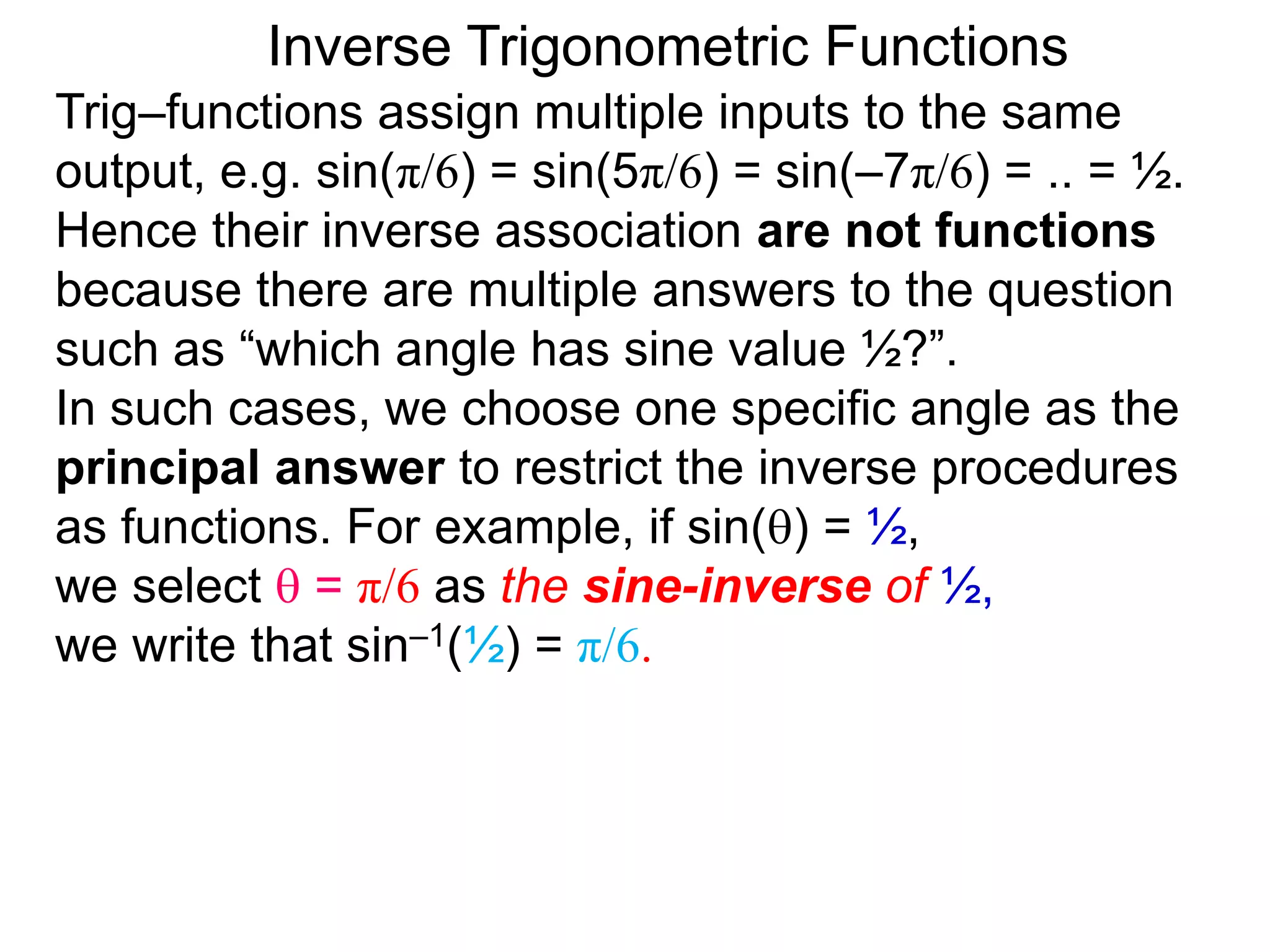 Inverse Trigonometric Functions
Trig–functions assign multiple inputs to the same
output, e.g. sin(π/6) = sin(5π/6) = sin(–7π/6) = .. = ½.
Hence their inverse association are not functions
because there are multiple answers to the question
such as “which angle has sine value ½?”.
In such cases, we choose one specific angle as the
principal answer to restrict the inverse procedures
as functions. For example, if sin() = ½,
we select  = π/6 as the sine-inverse of ½,
we write that sin–1(½) = π/6.
 