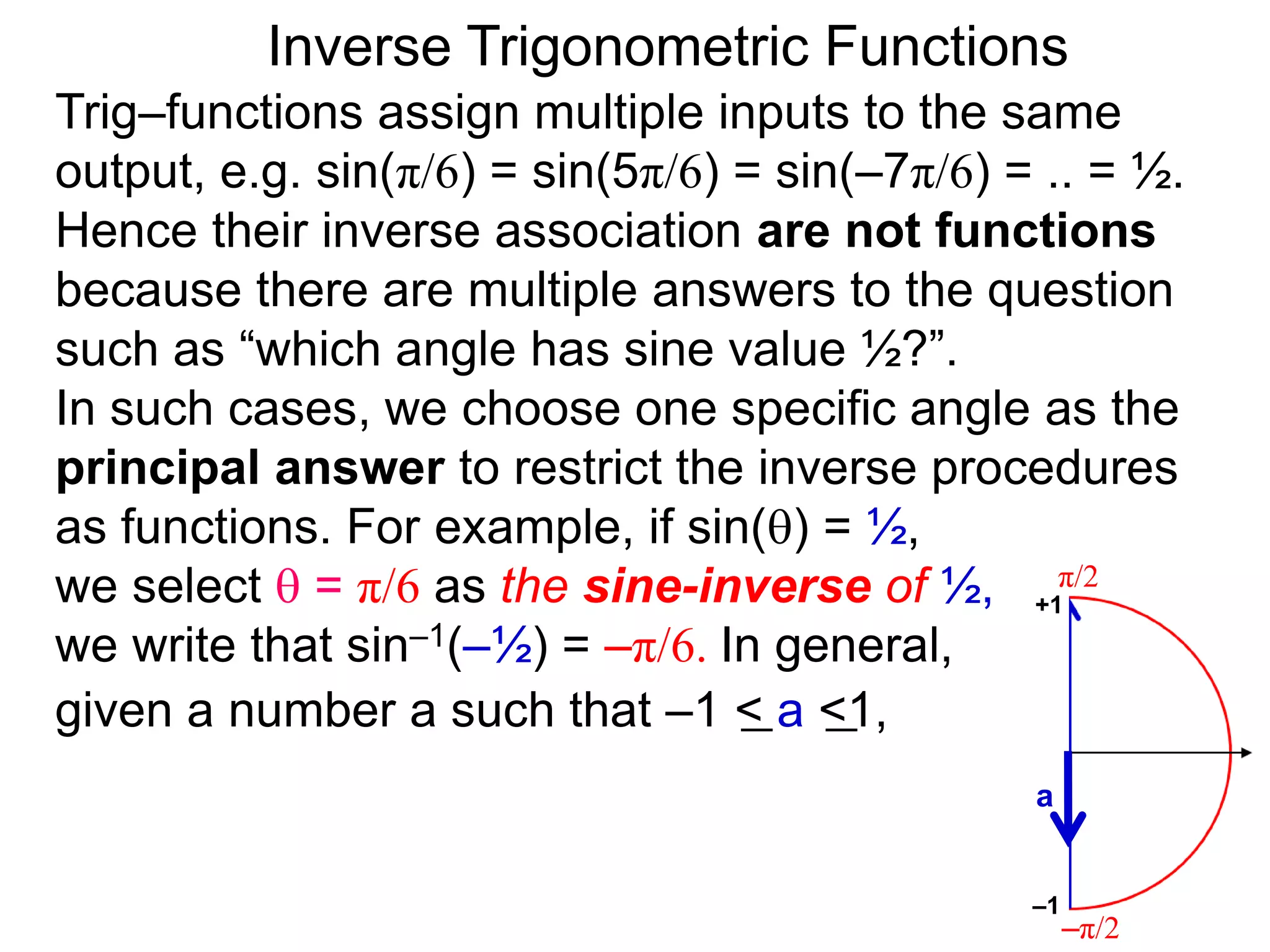 Inverse Trigonometric Functions
Trig–functions assign multiple inputs to the same
output, e.g. sin(π/6) = sin(5π/6) = sin(–7π/6) = .. = ½.
Hence their inverse association are not functions
because there are multiple answers to the question
such as “which angle has sine value ½?”.
In such cases, we choose one specific angle as the
principal answer to restrict the inverse procedures
as functions. For example, if sin() = ½,
we select  = π/6 as the sine-inverse of ½,
we write that sin–1(–½) = –π/6. In general,
given a number a such that –1 < a <1,
π/2
–π/2
a
–1
+1
 