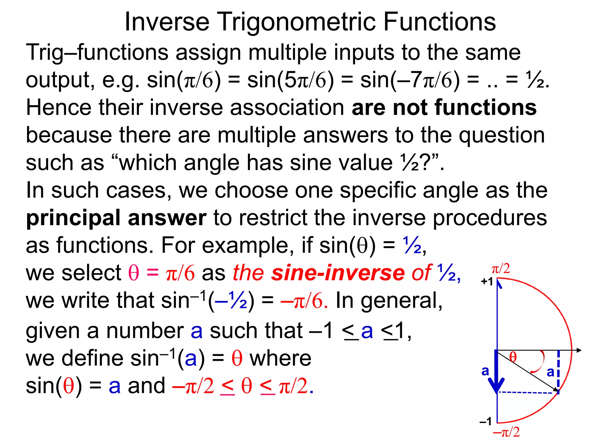 Inverse Trigonometric Functions
Trig–functions assign multiple inputs to the same
output, e.g. sin(π/6) = sin(5π/6) = sin(–7π/6) = .. = ½.
Hence their inverse association are not functions
because there are multiple answers to the question
such as “which angle has sine value ½?”.
In such cases, we choose one specific angle as the
principal answer to restrict the inverse procedures
as functions. For example, if sin() = ½,
we select  = π/6 as the sine-inverse of ½,
we write that sin–1(–½) = –π/6. In general,
given a number a such that –1 < a <1,
we define sin–1(a) =  where
sin() = a and –π/2 <  < π/2.
π/2
–π/2
aa

–1
+1
 