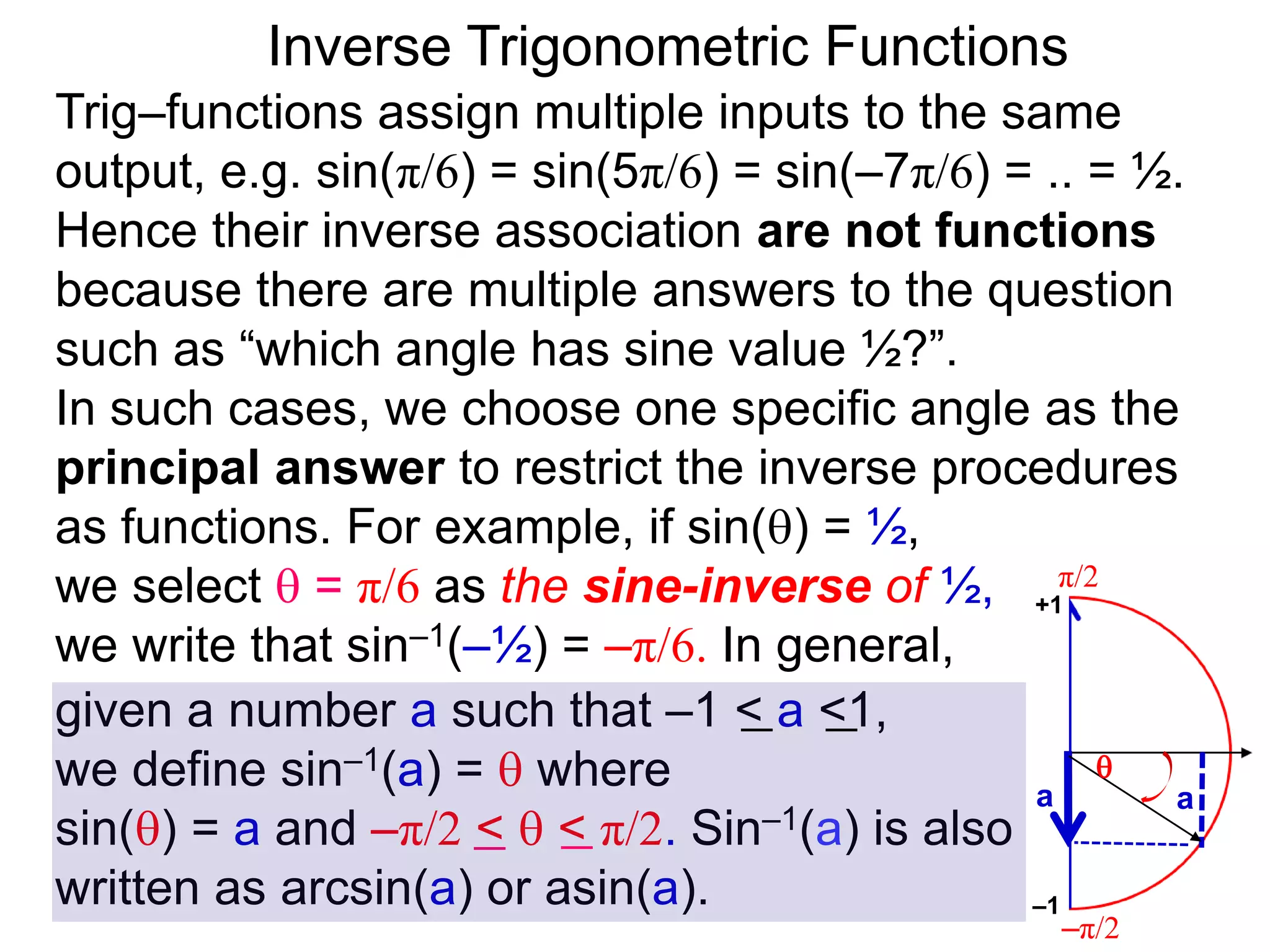 Inverse Trigonometric Functions
Trig–functions assign multiple inputs to the same
output, e.g. sin(π/6) = sin(5π/6) = sin(–7π/6) = .. = ½.
Hence their inverse association are not functions
because there are multiple answers to the question
such as “which angle has sine value ½?”.
In such cases, we choose one specific angle as the
principal answer to restrict the inverse procedures
as functions. For example, if sin() = ½,
we select  = π/6 as the sine-inverse of ½,
we write that sin–1(–½) = –π/6. In general,
given a number a such that –1 < a <1,
we define sin–1(a) =  where
sin() = a and –π/2 <  < π/2. Sin–1(a) is also
written as arcsin(a) or asin(a).
π/2
–π/2
aa

–1
+1
 