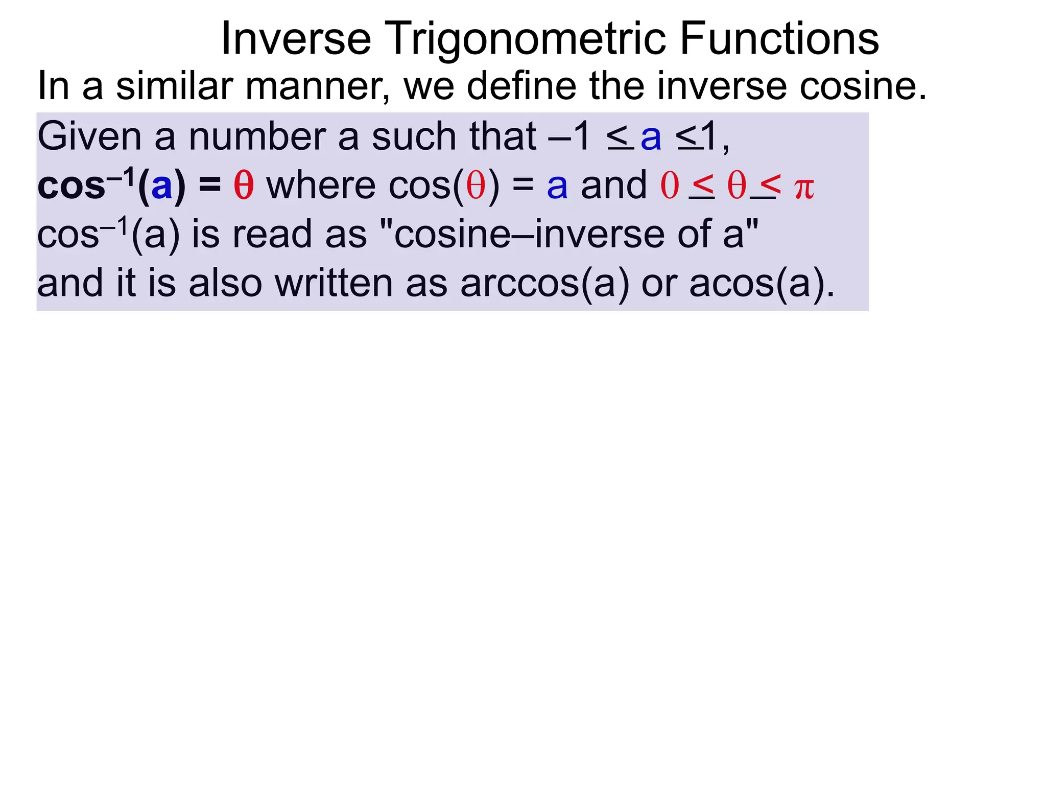 Inverse Trigonometric Functions
In a similar manner, we define the inverse cosine.
Given a number a such that –1 < a <1,
cos–1(a) =  where cos() = a and 0 <  < π
cos–1(a) is read as "cosine–inverse of a"
and it is also written as arccos(a) or acos(a).
 