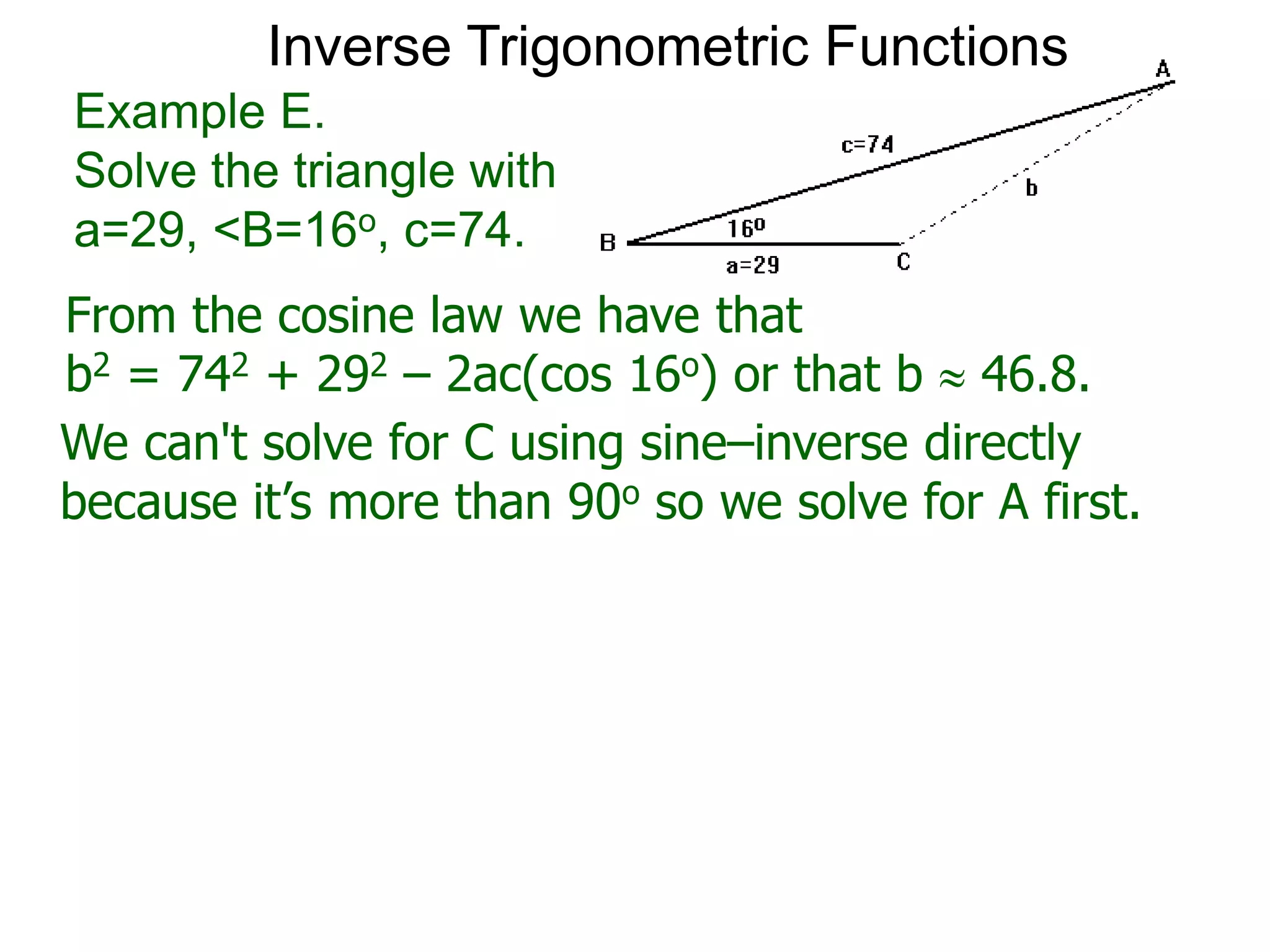 From the cosine law we have that
b2 = 742 + 292 – 2ac(cos 16o) or that b  46.8.
Example E.
Solve the triangle with
a=29, <B=16o, c=74.
We can't solve for C using sine–inverse directly
because it’s more than 90o so we solve for A first.
Inverse Trigonometric Functions
 