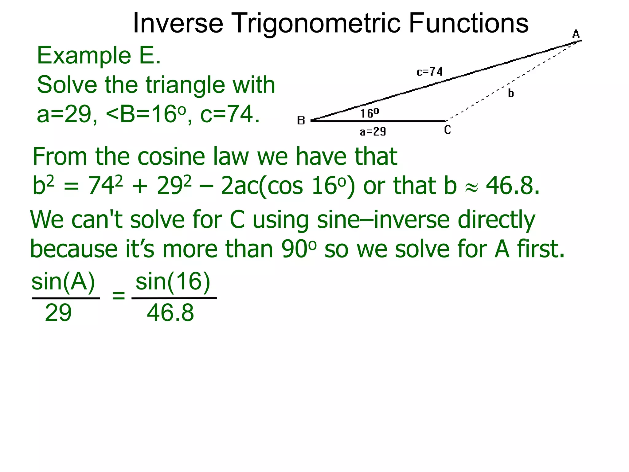 From the cosine law we have that
b2 = 742 + 292 – 2ac(cos 16o) or that b  46.8.
Example E.
Solve the triangle with
a=29, <B=16o, c=74.
We can't solve for C using sine–inverse directly
because it’s more than 90o so we solve for A first.
sin(A) sin(16)
29 46.8
=
Inverse Trigonometric Functions
 