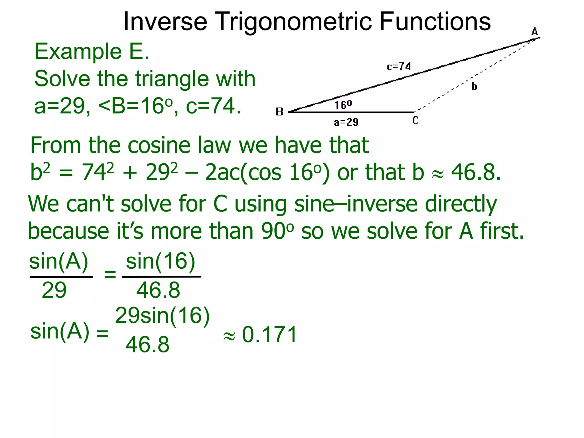 From the cosine law we have that
b2 = 742 + 292 – 2ac(cos 16o) or that b  46.8.
Example E.
Solve the triangle with
a=29, <B=16o, c=74.
We can't solve for C using sine–inverse directly
because it’s more than 90o so we solve for A first.
sin(A) sin(16)
29 46.8
=
sin(A)
29sin(16)
46.8=  0.171
Inverse Trigonometric Functions
 