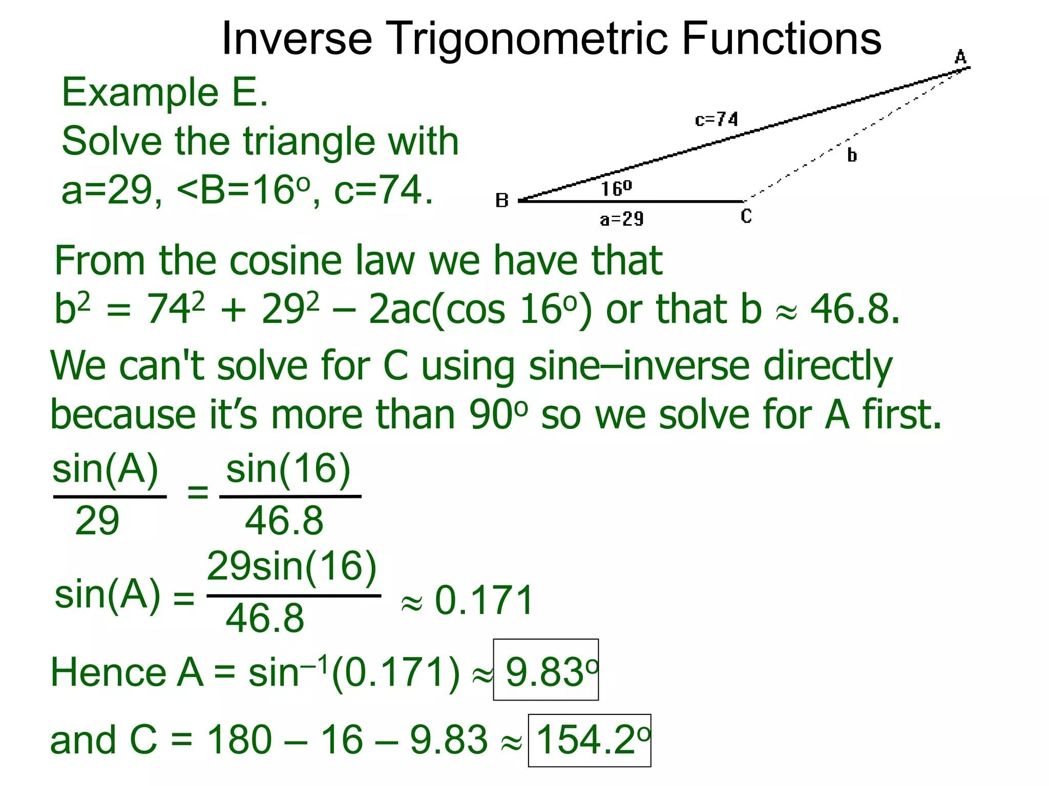 From the cosine law we have that
b2 = 742 + 292 – 2ac(cos 16o) or that b  46.8.
Example E.
Solve the triangle with
a=29, <B=16o, c=74.
We can't solve for C using sine–inverse directly
because it’s more than 90o so we solve for A first.
sin(A) sin(16)
29 46.8
=
sin(A)
29sin(16)
46.8=  0.171
Hence A = sin–1(0.171)  9.83o
and C = 180 – 16 – 9.83  154.2o
Inverse Trigonometric Functions
 