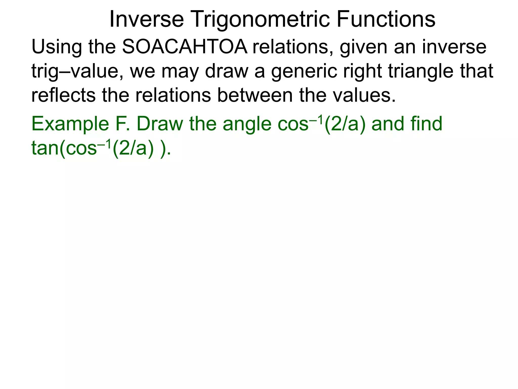 Inverse Trigonometric Functions
Using the SOACAHTOA relations, given an inverse
trig–value, we may draw a generic right triangle that
reflects the relations between the values.
Example F. Draw the angle cos–1(2/a) and find
tan(cos–1(2/a) ).
 