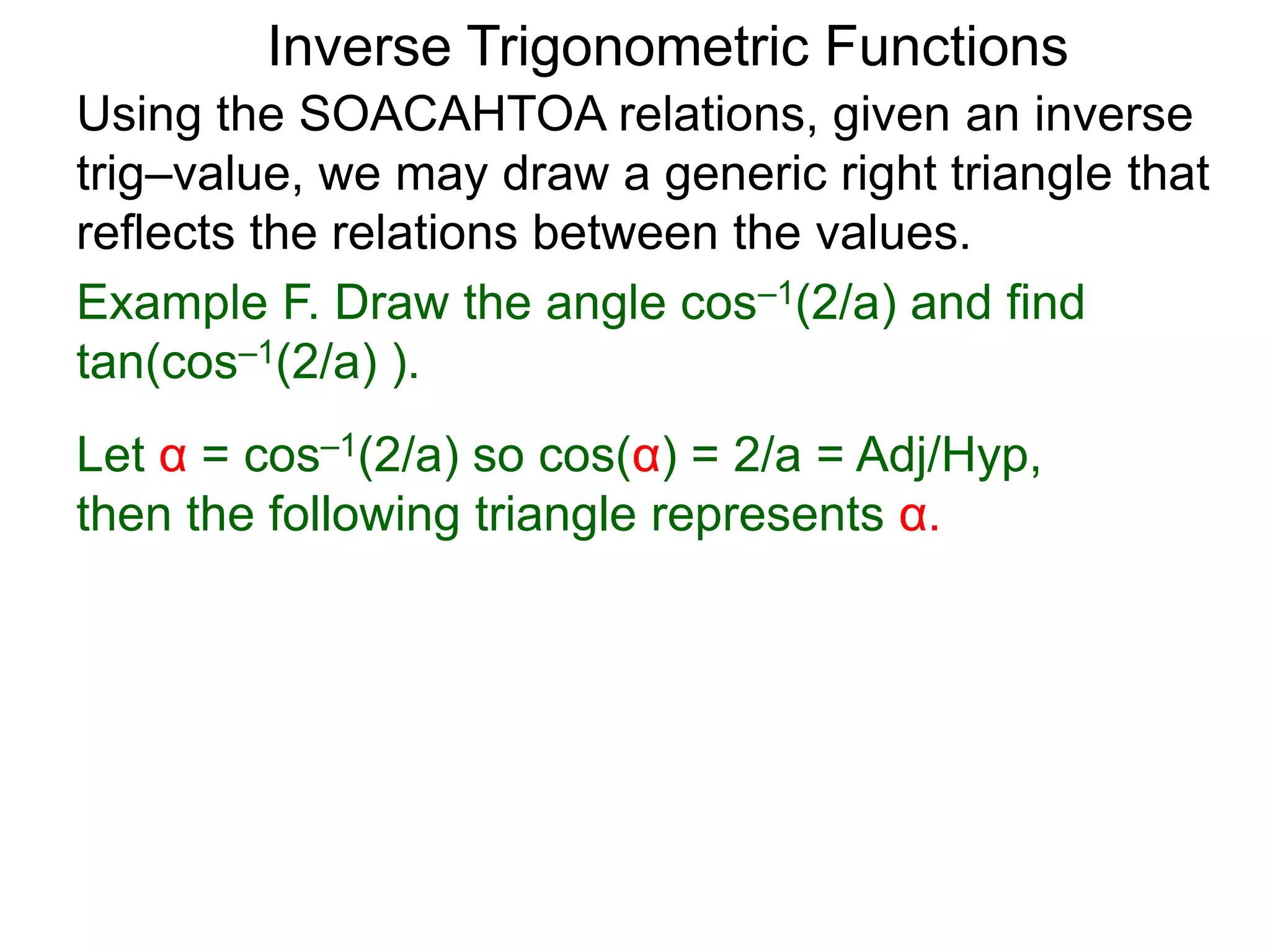 Inverse Trigonometric Functions
Using the SOACAHTOA relations, given an inverse
trig–value, we may draw a generic right triangle that
reflects the relations between the values.
Example F. Draw the angle cos–1(2/a) and find
tan(cos–1(2/a) ).
Let α = cos–1(2/a) so cos(α) = 2/a = Adj/Hyp,
then the following triangle represents α.
 