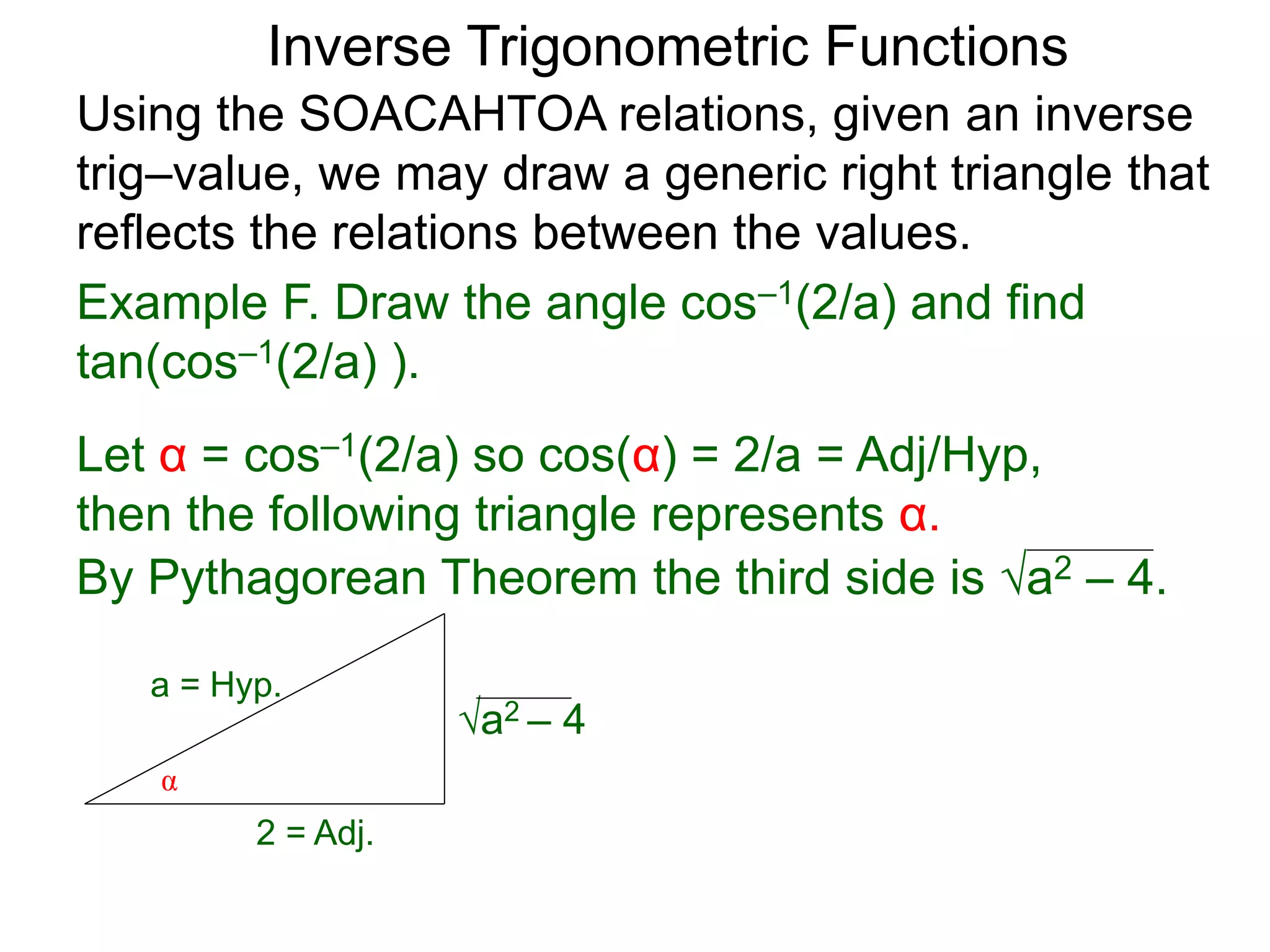 a2 – 4
Inverse Trigonometric Functions
Using the SOACAHTOA relations, given an inverse
trig–value, we may draw a generic right triangle that
reflects the relations between the values.
α
2 = Adj.
a = Hyp.
Example F. Draw the angle cos–1(2/a) and find
tan(cos–1(2/a) ).
Let α = cos–1(2/a) so cos(α) = 2/a = Adj/Hyp,
then the following triangle represents α.
By Pythagorean Theorem the third side is a2 – 4.
 