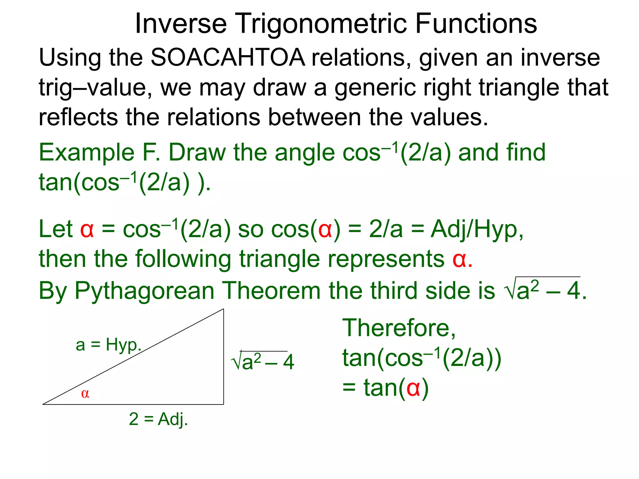 a2 – 4
Therefore,
tan(cos–1(2/a))
= tan(α)
Inverse Trigonometric Functions
Using the SOACAHTOA relations, given an inverse
trig–value, we may draw a generic right triangle that
reflects the relations between the values.
α
2 = Adj.
a = Hyp.
Example F. Draw the angle cos–1(2/a) and find
tan(cos–1(2/a) ).
Let α = cos–1(2/a) so cos(α) = 2/a = Adj/Hyp,
then the following triangle represents α.
By Pythagorean Theorem the third side is a2 – 4.
 