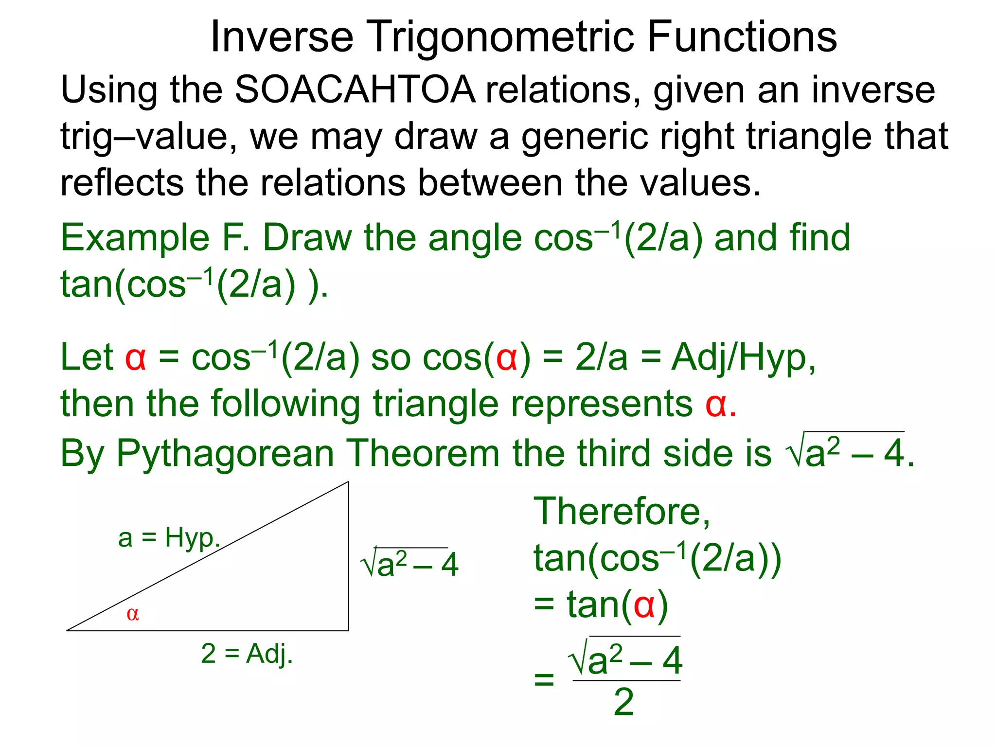 a2 – 4
Therefore,
tan(cos–1(2/a))
= tan(α)
=
Inverse Trigonometric Functions
Using the SOACAHTOA relations, given an inverse
trig–value, we may draw a generic right triangle that
reflects the relations between the values.
α
2 = Adj.
a = Hyp.
Example F. Draw the angle cos–1(2/a) and find
tan(cos–1(2/a) ).
Let α = cos–1(2/a) so cos(α) = 2/a = Adj/Hyp,
then the following triangle represents α.
By Pythagorean Theorem the third side is a2 – 4.
a2 – 4
2
 