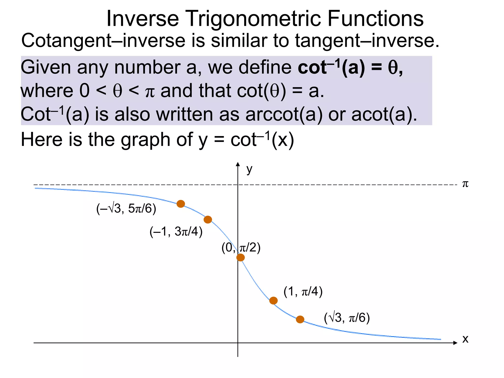 Inverse Trigonometric Functions
Cotangent–inverse is similar to tangent–inverse.
Given any number a, we define cot–1(a) = ,
where 0 <  < π and that cot() = a.
Cot–1(a) is also written as arccot(a) or acot(a).
Here is the graph of y = cot–1(x)
(0, π/2)
(1, π/4)
x
y
π
(–1, 3π/4)
(√3, π/6)
(–√3, 5π/6)
 