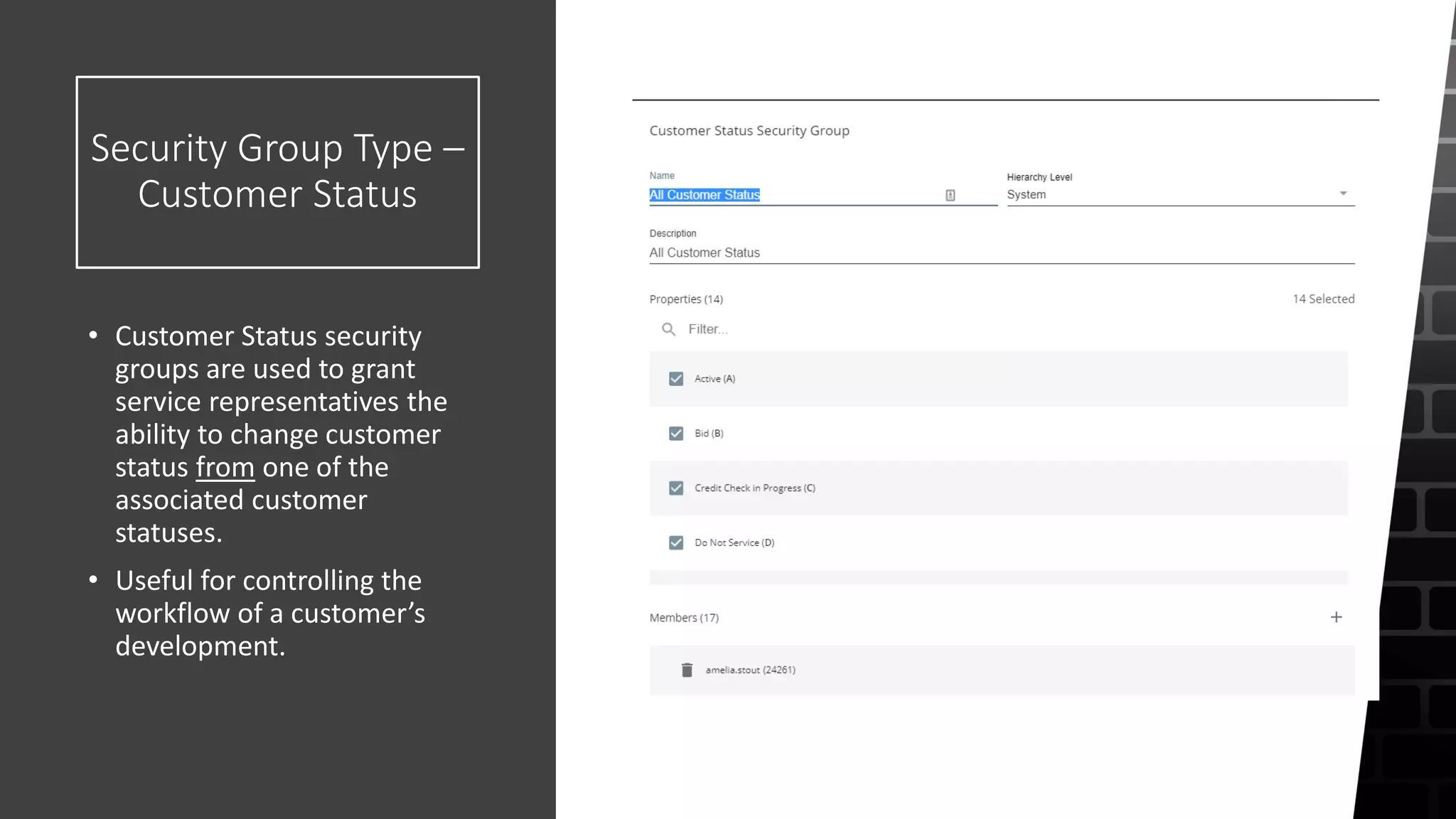Security Group Type –
Customer Status
• Customer Status security
groups are used to grant
service representatives the
ability to change customer
status from one of the
associated customer
statuses.
• Useful for controlling the
workflow of a customer’s
development.
 