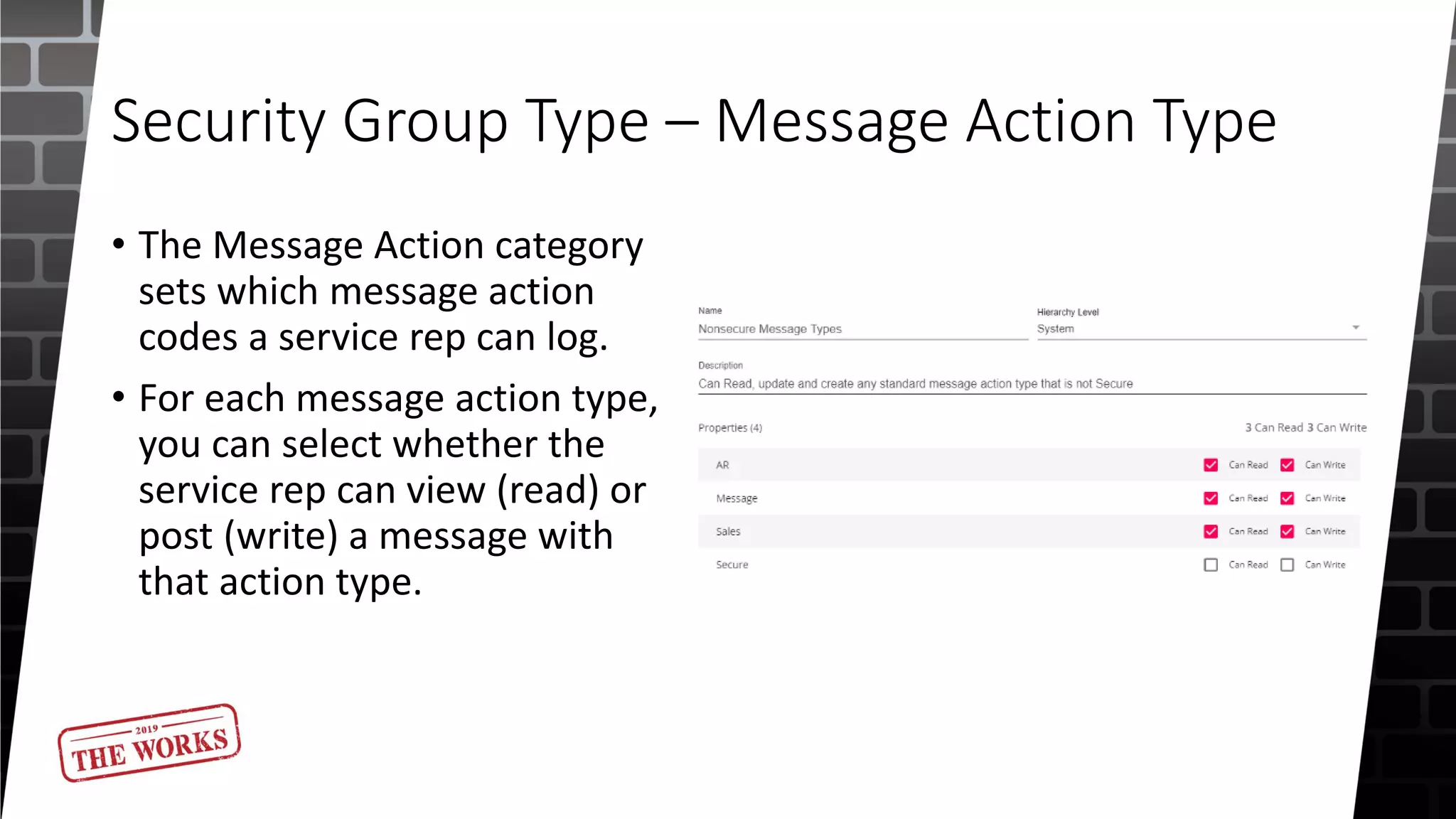 Security Group Type – Message Action Type
• The Message Action category
sets which message action
codes a service rep can log.
• For each message action type,
you can select whether the
service rep can view (read) or
post (write) a message with
that action type.
 