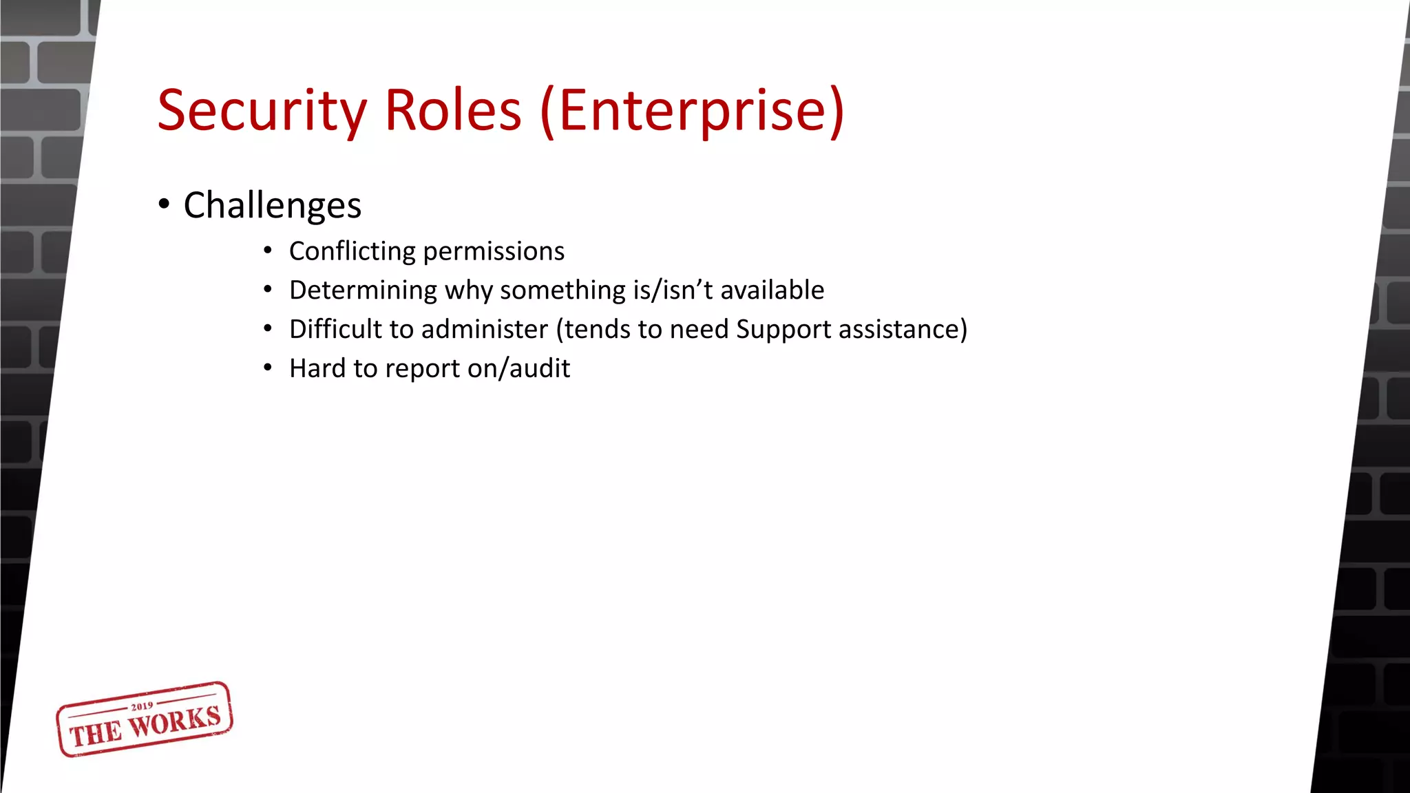 Security Roles (Enterprise)
• Challenges
• Conflicting permissions
• Determining why something is/isn’t available
• Difficult to administer (tends to need Support assistance)
• Hard to report on/audit
 