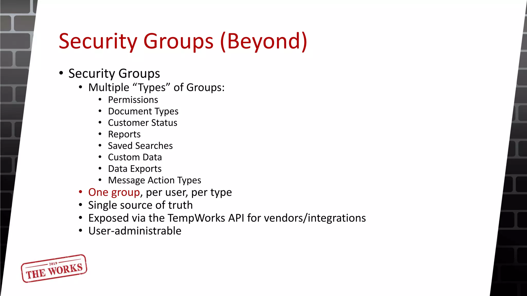 Security Groups (Beyond)
• Security Groups
• Multiple “Types” of Groups:
• Permissions
• Document Types
• Customer Status
• Reports
• Saved Searches
• Custom Data
• Data Exports
• Message Action Types
• One group, per user, per type
• Single source of truth
• Exposed via the TempWorks API for vendors/integrations
• User-administrable
 