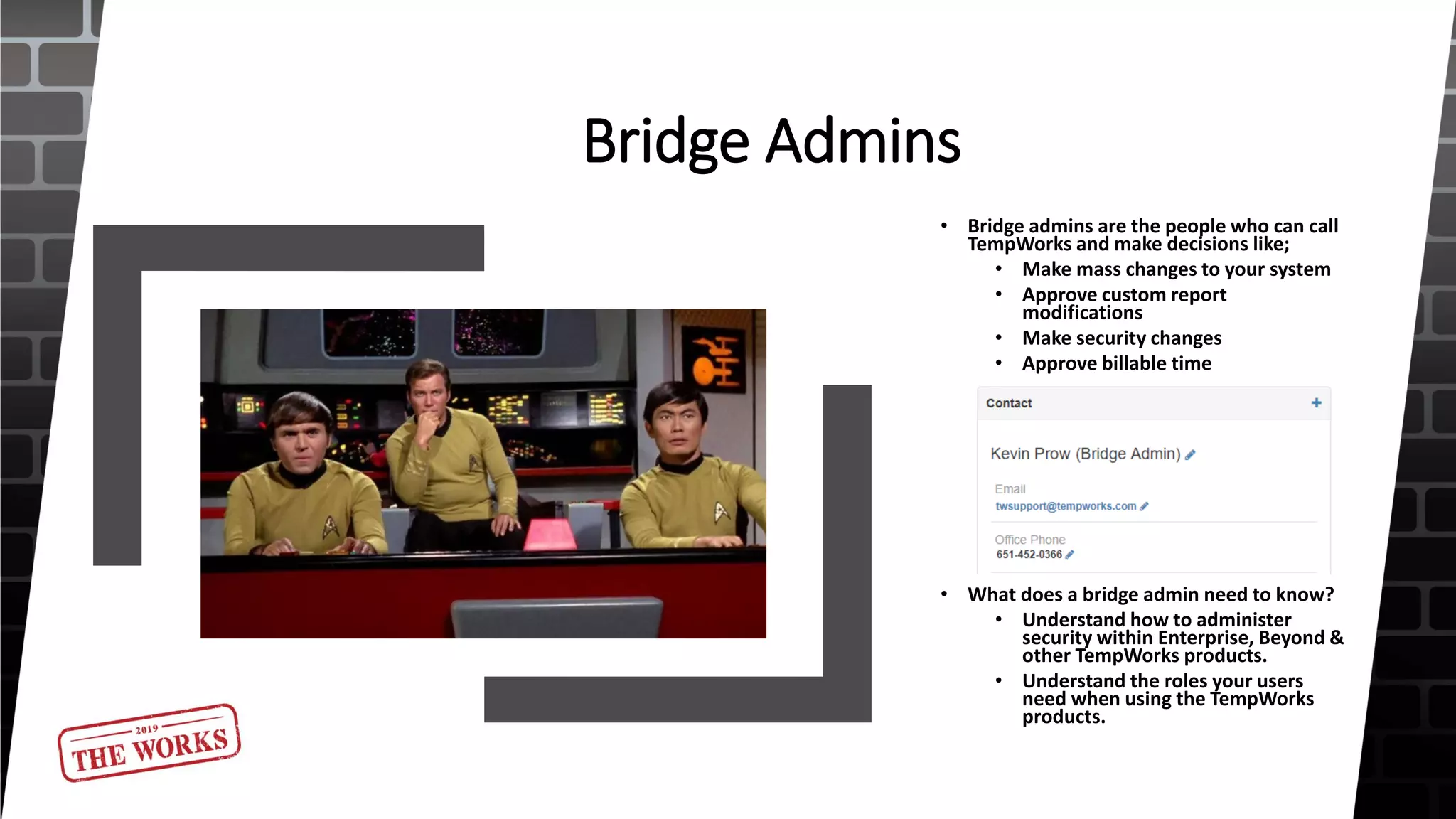 Bridge Admins
• Bridge admins are the people who can call
TempWorks and make decisions like;
• Make mass changes to your system
• Approve custom report
modifications
• Make security changes
• Approve billable time
• What does a bridge admin need to know?
• Understand how to administer
security within Enterprise, Beyond &
other TempWorks products.
• Understand the roles your users
need when using the TempWorks
products.
 