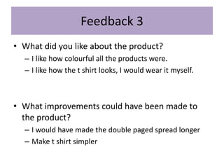Feedback 3
• What did you like about the product?
– I like how colourful all the products were.
– I like how the t shirt looks, I would wear it myself.
• What improvements could have been made to
the product?
– I would have made the double paged spread longer
– Make t shirt simpler
 