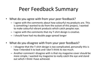 Peer Feedback Summary
• What do you agree with from your peer feedback?
– I agree with the comments about how colourful my products are. This
is something I wanted to do from the outset of this project, I wanted
to make colourful vibrant products which catch peoples eye.
– I agree with the comments that my T-shirt design is creative.
– I should have had my double page spread longer
• What do you disagree with from your peer feedback?
– I disagree that the T-shirt design is too complicated, personally this is
how I intended it to look and I don’t think its too much.
– Another comment I disagree with is that my magazine cover should be
more simple, I wanted my magazine to really catch the eye and stand
out which I think I have achieved.
 
