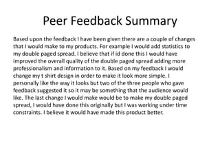 Peer Feedback Summary
Based upon the feedback I have been given there are a couple of changes
that I would make to my products. For example I would add statistics to
my double paged spread. I believe that if id done this I would have
improved the overall quality of the double paged spread adding more
professionalism and information to it. Based on my feedback I would
change my t shirt design in order to make it look more simple. I
personally like the way it looks but two of the three people who gave
feedback suggested it so it may be something that the audience would
like. The last change I would make would be to make my double paged
spread, I would have done this originally but I was working under time
constraints. I believe it would have made this product better.
 