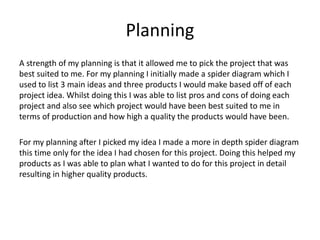 Planning
A strength of my planning is that it allowed me to pick the project that was
best suited to me. For my planning I initially made a spider diagram which I
used to list 3 main ideas and three products I would make based off of each
project idea. Whilst doing this I was able to list pros and cons of doing each
project and also see which project would have been best suited to me in
terms of production and how high a quality the products would have been.
For my planning after I picked my idea I made a more in depth spider diagram
this time only for the idea I had chosen for this project. Doing this helped my
products as I was able to plan what I wanted to do for this project in detail
resulting in higher quality products.
 