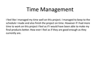 Time Management
I feel like I managed my time well on this project. I managed to keep to the
schedule I made and also finish the project on time. However if I had more
time to work on this project I feel as if I would have been able to make my
final products better. How ever I feel as if they are good enough as they
currently are.
 