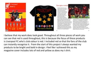 I believe that my work does look good. Throughout all three pieces of work you
can see that red is used throughout, this is because the focus of these products
is Liverpool FC who's club colour is red. I included red so that the fans of the club
can instantly recognise it. From the start of this project I always wanted my
products to be bright and bold in design. I feel like I achieved this as my
magazine cover includes lots of red and yellow as does my t shirt.
 