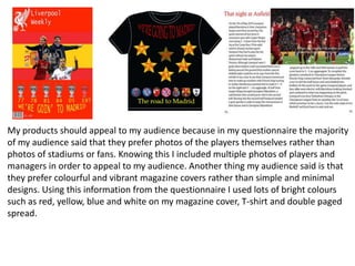 My products should appeal to my audience because in my questionnaire the majority
of my audience said that they prefer photos of the players themselves rather than
photos of stadiums or fans. Knowing this I included multiple photos of players and
managers in order to appeal to my audience. Another thing my audience said is that
they prefer colourful and vibrant magazine covers rather than simple and minimal
designs. Using this information from the questionnaire I used lots of bright colours
such as red, yellow, blue and white on my magazine cover, T-shirt and double paged
spread.
 