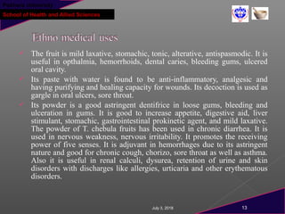 Pokhara University
School of Health and Allied Sciences
 The fruit is mild laxative, stomachic, tonic, alterative, antispasmodic. It is
useful in opthalmia, hemorrhoids, dental caries, bleeding gums, ulcered
oral cavity.
 Its paste with water is found to be anti-inflammatory, analgesic and
having purifying and healing capacity for wounds. Its decoction is used as
gargle in oral ulcers, sore throat.
 Its powder is a good astringent dentifrice in loose gums, bleeding and
ulceration in gums. It is good to increase appetite, digestive aid, liver
stimulant, stomachic, gastrointestinal prokinetic agent, and mild laxative.
The powder of T. chebula fruits has been used in chronic diarrhea. It is
used in nervous weakness, nervous irritability. It promotes the receiving
power of five senses. It is adjuvant in hemorrhages due to its astringent
nature and good for chronic cough, chorizo, sore throat as well as asthma.
Also it is useful in renal calculi, dysurea, retention of urine and skin
disorders with discharges like allergies, urticaria and other erythematous
disorders.
July 3, 2018 13
 