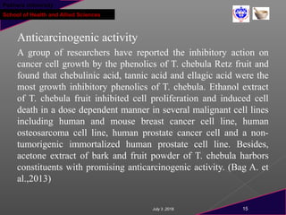 Pokhara University
School of Health and Allied Sciences
Anticarcinogenic activity
A group of researchers have reported the inhibitory action on
cancer cell growth by the phenolics of T. chebula Retz fruit and
found that chebulinic acid, tannic acid and ellagic acid were the
most growth inhibitory phenolics of T. chebula. Ethanol extract
of T. chebula fruit inhibited cell proliferation and induced cell
death in a dose dependent manner in several malignant cell lines
including human and mouse breast cancer cell line, human
osteosarcoma cell line, human prostate cancer cell and a non-
tumorigenic immortalized human prostate cell line. Besides,
acetone extract of bark and fruit powder of T. chebula harbors
constituents with promising anticarcinogenic activity. (Bag A. et
al.,2013)
July 3 ,2018 15
 