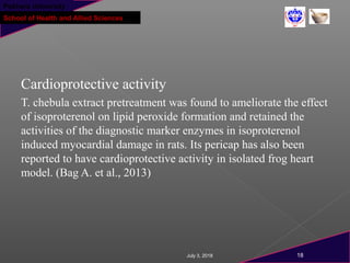 Pokhara University
School of Health and Allied Sciences
Cardioprotective activity
T. chebula extract pretreatment was found to ameliorate the effect
of isoproterenol on lipid peroxide formation and retained the
activities of the diagnostic marker enzymes in isoproterenol
induced myocardial damage in rats. Its pericap has also been
reported to have cardioprotective activity in isolated frog heart
model. (Bag A. et al., 2013)
July 3, 2018 18
 